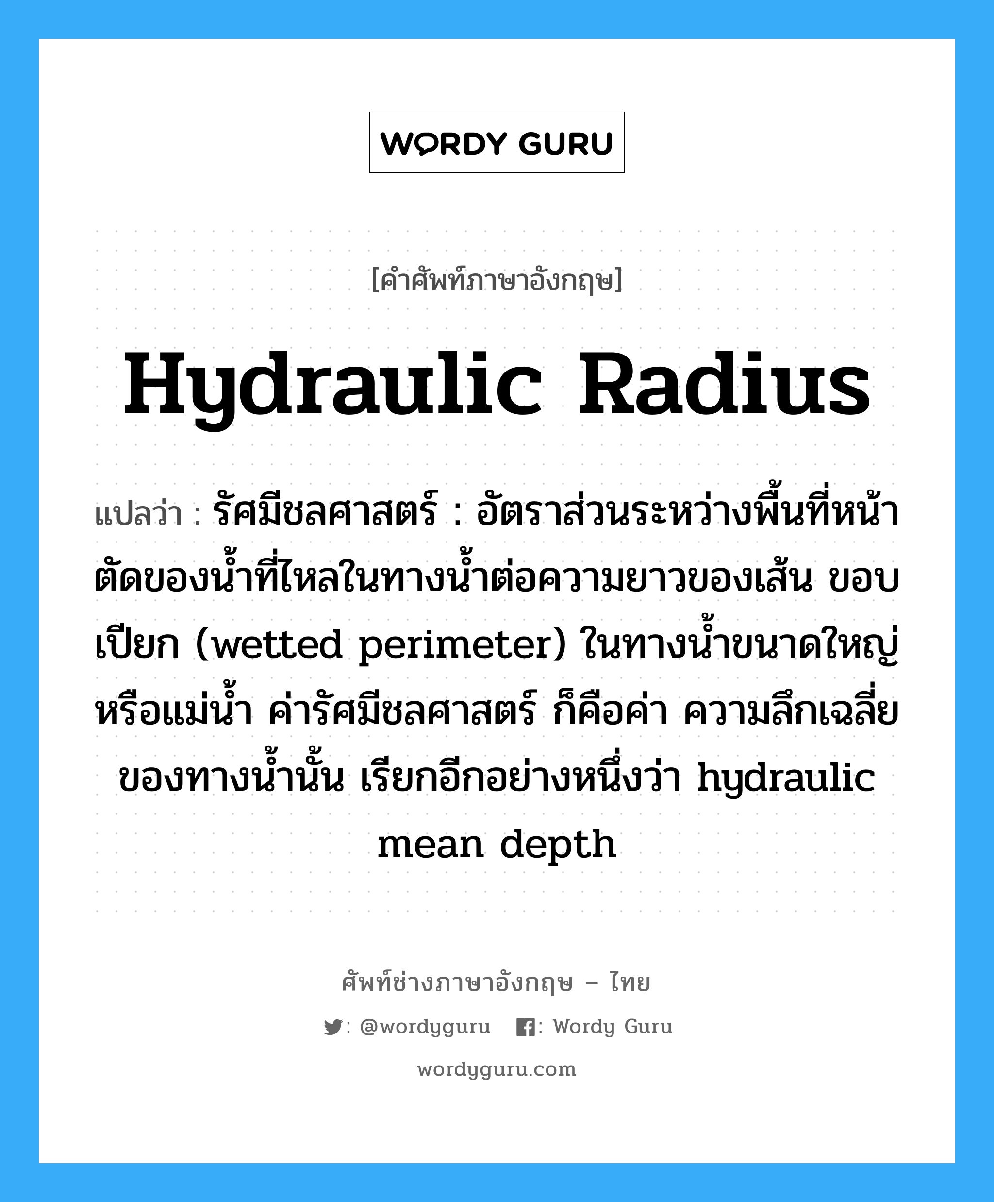 hydraulic radius แปลว่า?, คำศัพท์ช่างภาษาอังกฤษ - ไทย hydraulic radius คำศัพท์ภาษาอังกฤษ hydraulic radius แปลว่า รัศมีชลศาสตร์ : อัตราส่วนระหว่างพื้นที่หน้าตัดของน้ำที่ไหลในทางน้ำต่อความยาวของเส้น ขอบเปียก (wetted perimeter) ในทางน้ำขนาดใหญ่หรือแม่น้ำ ค่ารัศมีชลศาสตร์ ก็คือค่า ความลึกเฉลี่ยของทางน้ำนั้น เรียกอีกอย่างหนึ่งว่า hydraulic mean depth