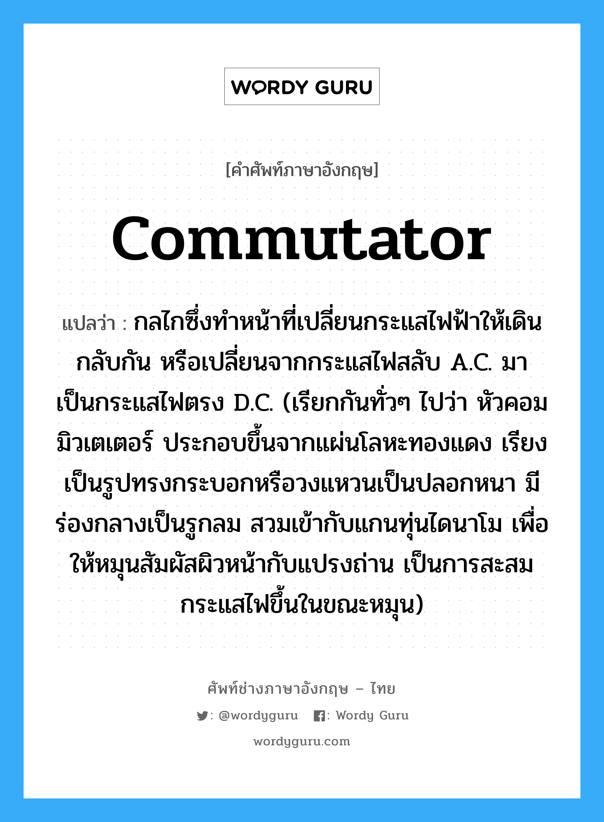 commutator แปลว่า?, คำศัพท์ช่างภาษาอังกฤษ - ไทย commutator คำศัพท์ภาษาอังกฤษ commutator แปลว่า กลไกซึ่งทำหน้าที่เปลี่ยนกระแสไฟฟ้าให้เดินกลับกัน หรือเปลี่ยนจากกระแสไฟสลับ A.C. มาเป็นกระแสไฟตรง D.C. (เรียกกันทั่วๆ ไปว่า หัวคอมมิวเตเตอร์ ประกอบขึ้นจากแผ่นโลหะทองแดง เรียงเป็นรูปทรงกระบอกหรือวงแหวนเป็นปลอกหนา มีร่องกลางเป็นรูกลม สวมเข้ากับแกนทุ่นไดนาโม เพื่อให้หมุนสัมผัสผิวหน้ากับแปรงถ่าน เป็นการสะสมกระแสไฟขึ้นในขณะหมุน)