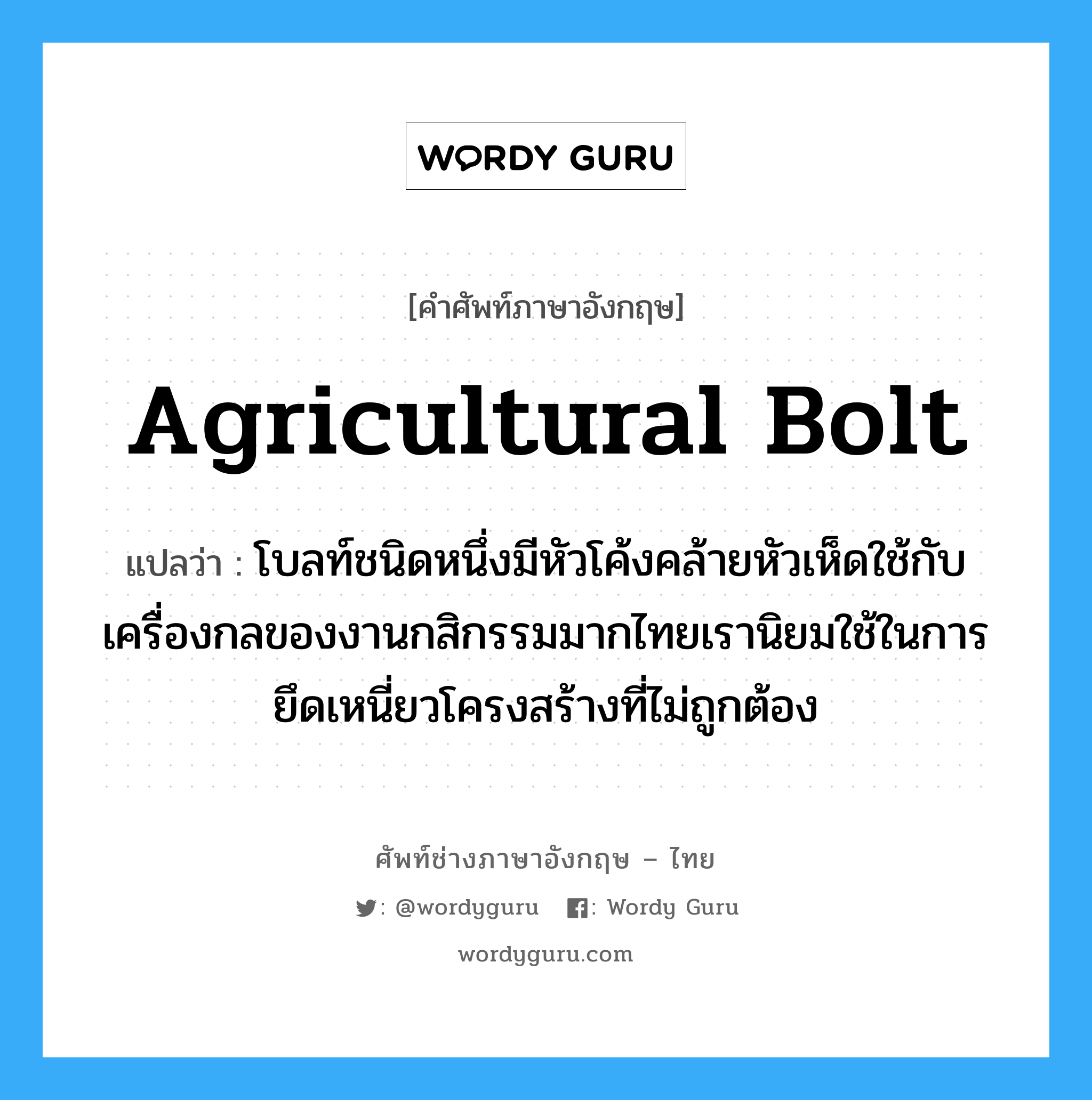 agricultural bolt แปลว่า?, คำศัพท์ช่างภาษาอังกฤษ - ไทย agricultural bolt คำศัพท์ภาษาอังกฤษ agricultural bolt แปลว่า โบลท์ชนิดหนึ่งมีหัวโค้งคล้ายหัวเห็ดใช้กับเครื่องกลของงานกสิกรรมมากไทยเรานิยมใช้ในการยึดเหนี่ยวโครงสร้างที่ไม่ถูกต้อง