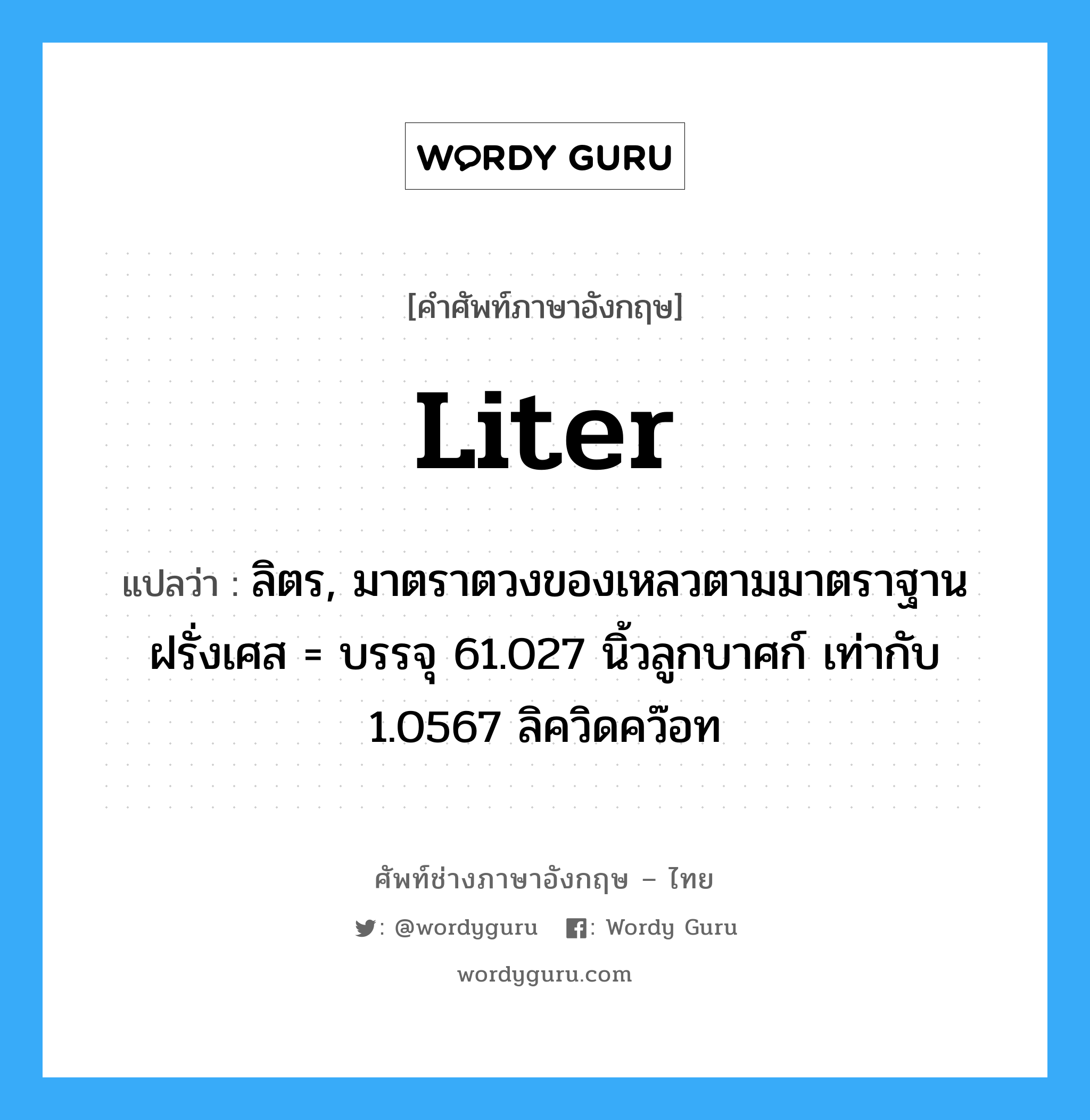 liter แปลว่า?, คำศัพท์ช่างภาษาอังกฤษ - ไทย liter คำศัพท์ภาษาอังกฤษ liter แปลว่า ลิตร, มาตราตวงของเหลวตามมาตราฐานฝรั่งเศส = บรรจุ 61.027 นิ้วลูกบาศก์ เท่ากับ 1.0567 ลิควิดคว๊อท