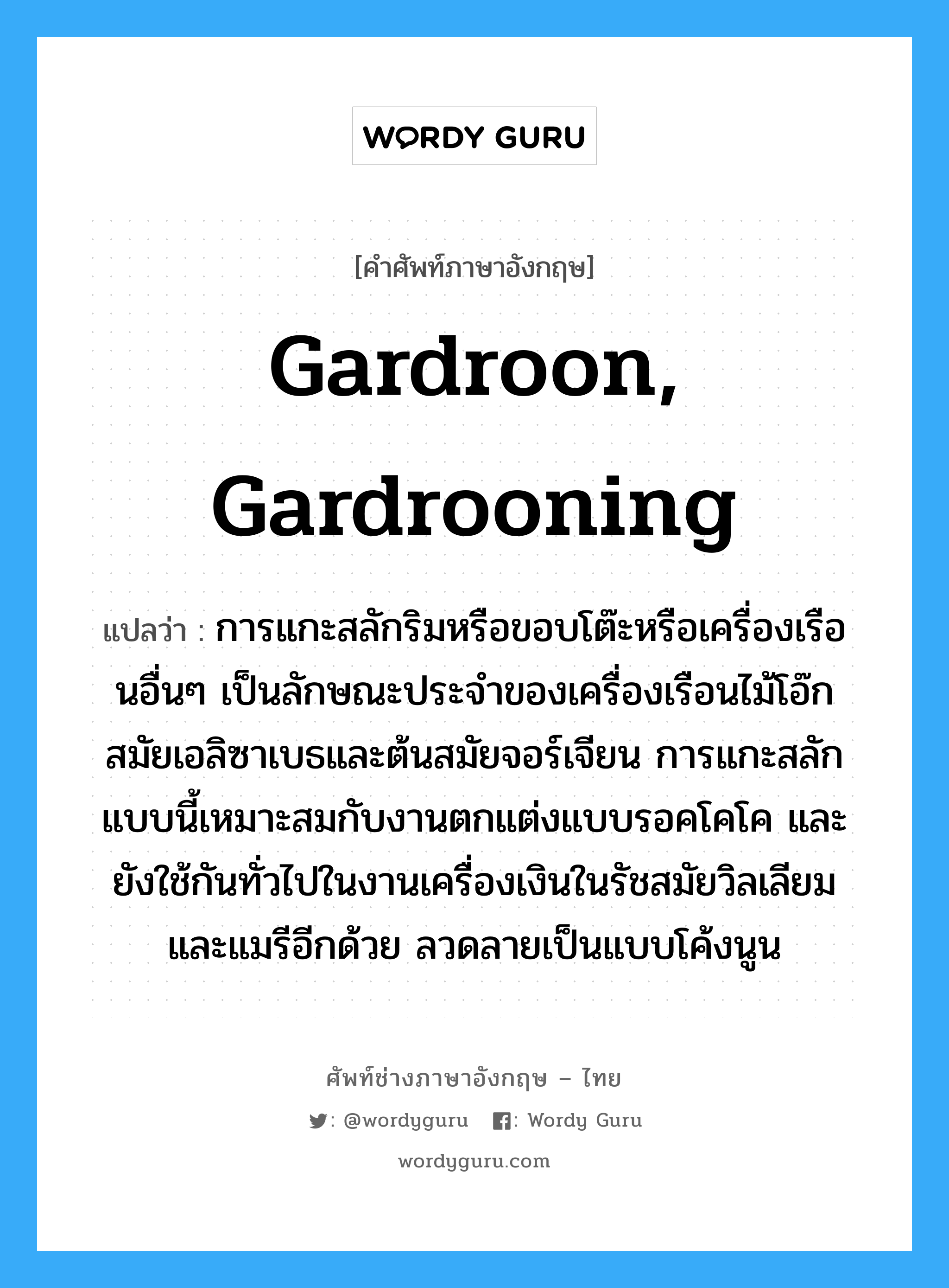 gardroon, gardrooning แปลว่า?, คำศัพท์ช่างภาษาอังกฤษ - ไทย gardroon, gardrooning คำศัพท์ภาษาอังกฤษ gardroon, gardrooning แปลว่า การแกะสลักริมหรือขอบโต๊ะหรือเครื่องเรือนอื่นๆ เป็นลักษณะประจำของเครื่องเรือนไม้โอ๊กสมัยเอลิซาเบธและต้นสมัยจอร์เจียน การแกะสลักแบบนี้เหมาะสมกับงานตกแต่งแบบรอคโคโค และยังใช้กันทั่วไปในงานเครื่องเงินในรัชสมัยวิลเลียมและแมรีอีกด้วย ลวดลายเป็นแบบโค้งนูน