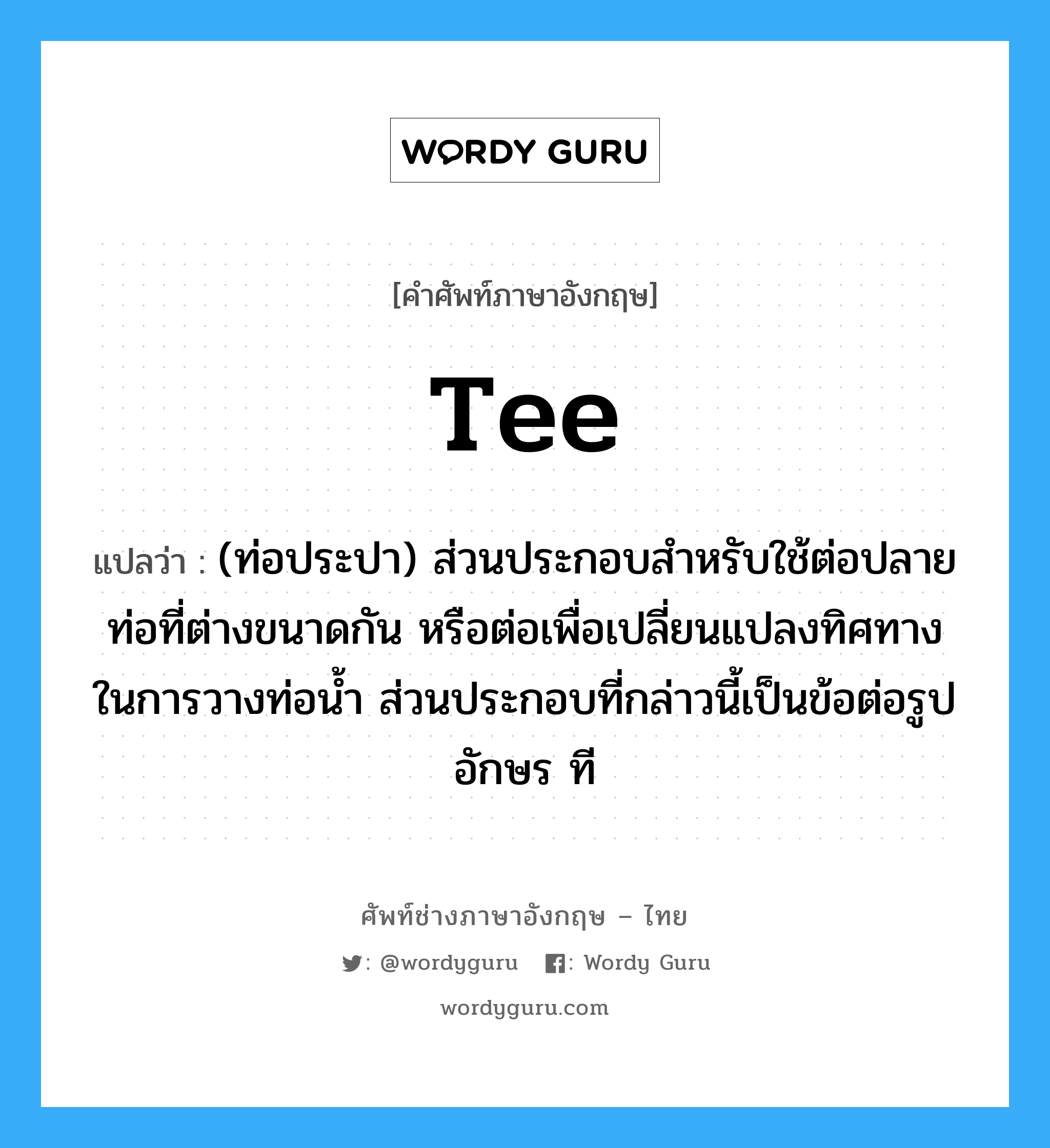 tee แปลว่า?, คำศัพท์ช่างภาษาอังกฤษ - ไทย tee คำศัพท์ภาษาอังกฤษ tee แปลว่า (ท่อประปา) ส่วนประกอบสำหรับใช้ต่อปลายท่อที่ต่างขนาดกัน หรือต่อเพื่อเปลี่ยนแปลงทิศทางในการวางท่อน้ำ ส่วนประกอบที่กล่าวนี้เป็นข้อต่อรูปอักษร ที