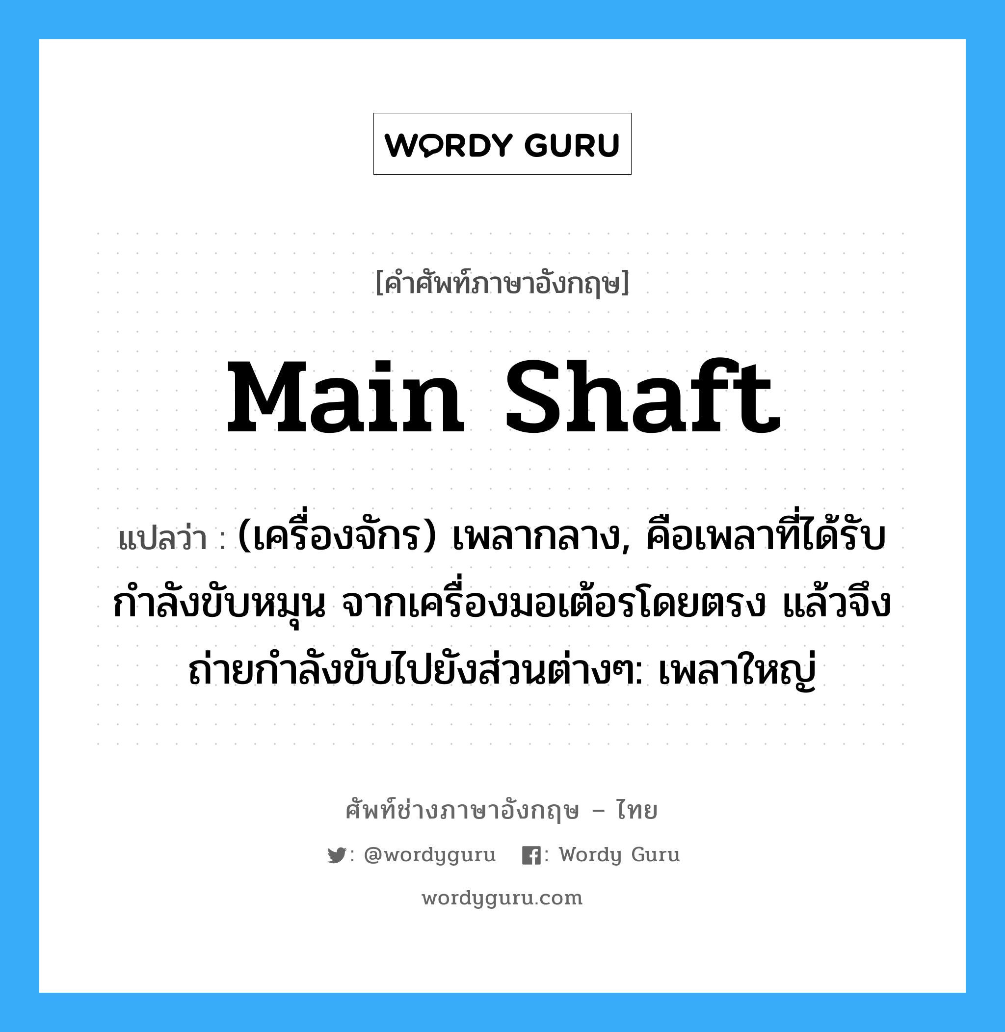 main shaft แปลว่า?, คำศัพท์ช่างภาษาอังกฤษ - ไทย main shaft คำศัพท์ภาษาอังกฤษ main shaft แปลว่า (เครื่องจักร) เพลากลาง, คือเพลาที่ได้รับกำลังขับหมุน จากเครื่องมอเต้อรโดยตรง แล้วจึงถ่ายกำลังขับไปยังส่วนต่างๆ: เพลาใหญ่