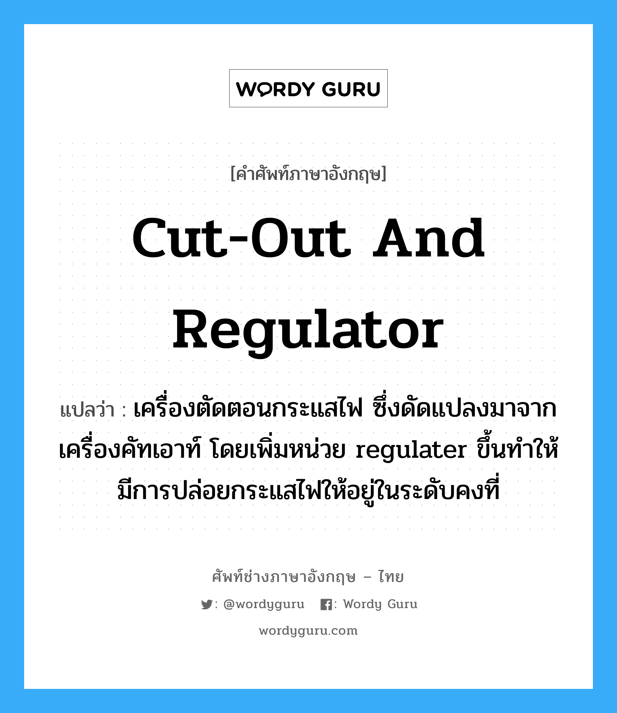 cut-out and regulator แปลว่า?, คำศัพท์ช่างภาษาอังกฤษ - ไทย cut-out and regulator คำศัพท์ภาษาอังกฤษ cut-out and regulator แปลว่า เครื่องตัดตอนกระแสไฟ ซึ่งดัดแปลงมาจากเครื่องคัทเอาท์ โดยเพิ่มหน่วย regulater ขึ้นทำให้มีการปล่อยกระแสไฟให้อยู่ในระดับคงที่