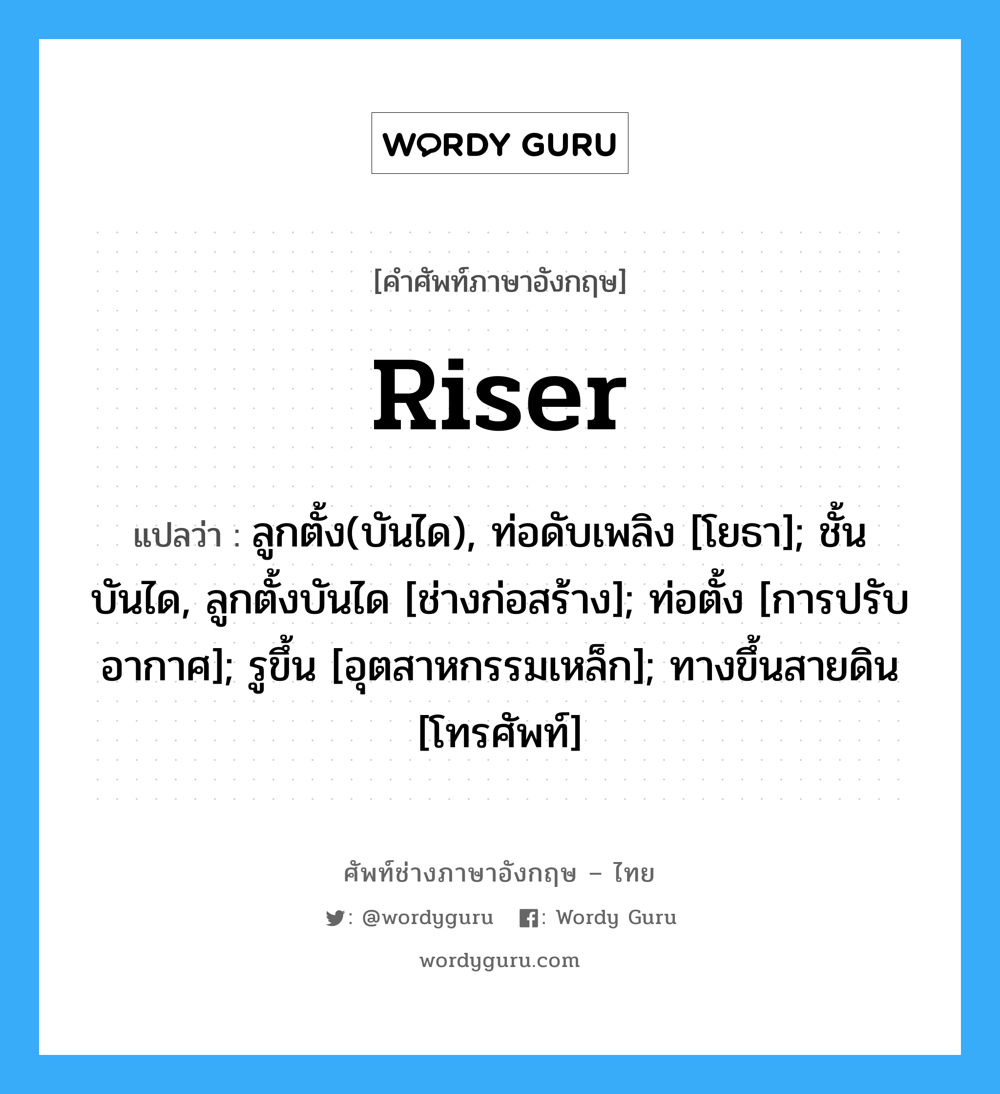 riser แปลว่า?, คำศัพท์ช่างภาษาอังกฤษ - ไทย riser คำศัพท์ภาษาอังกฤษ riser แปลว่า ลูกตั้ง(บันได), ท่อดับเพลิง [โยธา]; ชั้นบันได, ลูกตั้งบันได [ช่างก่อสร้าง]; ท่อตั้ง [การปรับอากาศ]; รูขึ้น [อุตสาหกรรมเหล็ก]; ทางขึ้นสายดิน [โทรศัพท์]