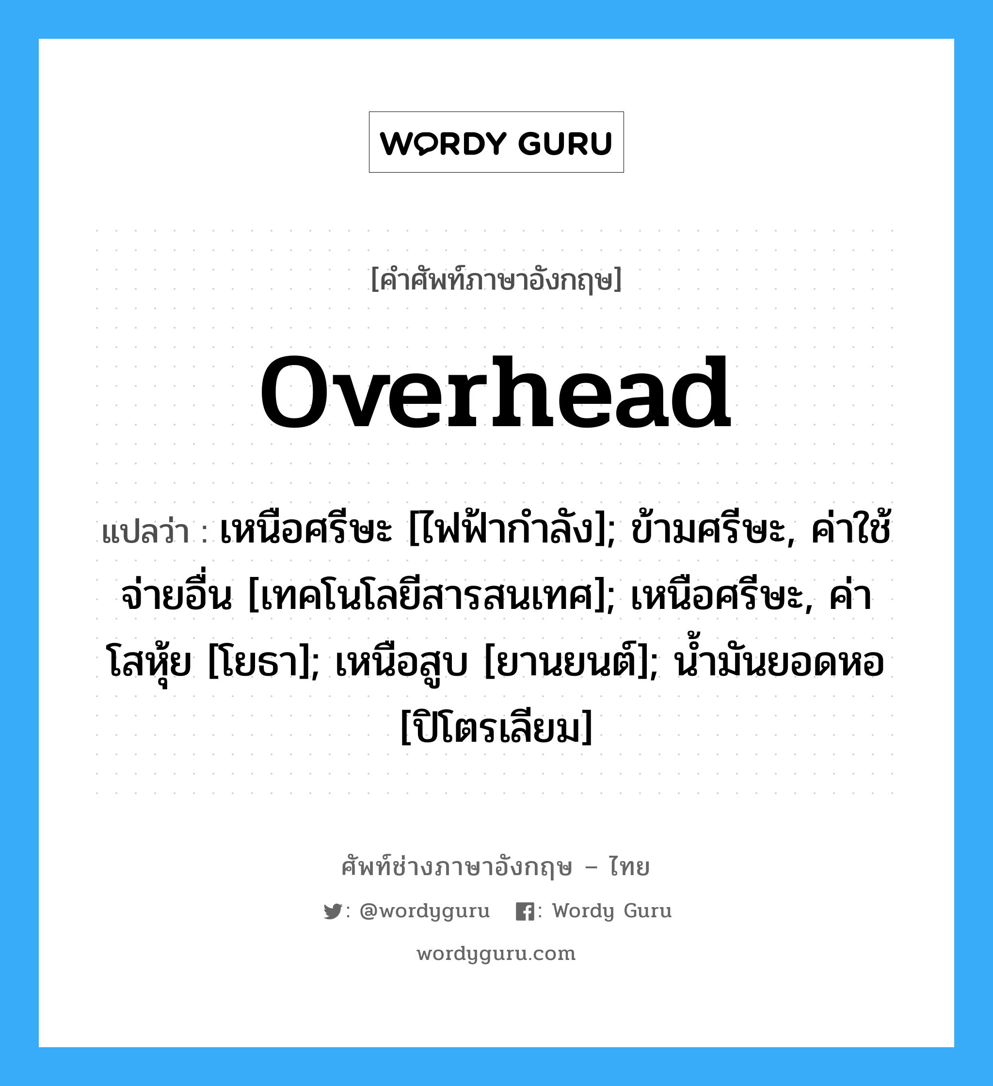 Overhead แปลว่า?, คำศัพท์ช่างภาษาอังกฤษ - ไทย Overhead คำศัพท์ภาษาอังกฤษ Overhead แปลว่า เหนือศรีษะ [ไฟฟ้ากำลัง]; ข้ามศรีษะ, ค่าใช้จ่ายอื่น [เทคโนโลยีสารสนเทศ]; เหนือศรีษะ, ค่าโสหุ้ย [โยธา]; เหนือสูบ [ยานยนต์]; น้ำมันยอดหอ [ปิโตรเลียม]