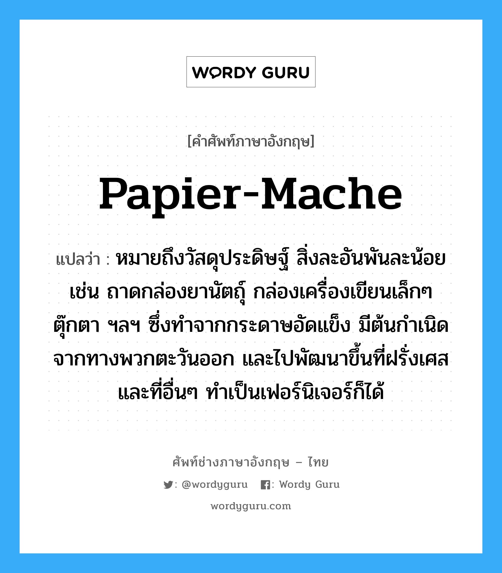 papier-mache แปลว่า?, คำศัพท์ช่างภาษาอังกฤษ - ไทย papier-mache คำศัพท์ภาษาอังกฤษ papier-mache แปลว่า หมายถึงวัสดุประดิษฐ์ สิ่งละอันพันละน้อย เช่น ถาดกล่องยานัตถุ์ กล่องเครื่องเขียนเล็กๆ ตุ๊กตา ฯลฯ ซึ่งทำจากกระดาษอัดแข็ง มีต้นกำเนิดจากทางพวกตะวันออก และไปพัฒนาขึ้นที่ฝรั่งเศสและที่อื่นๆ ทำเป็นเฟอร์นิเจอร์ก็ได้