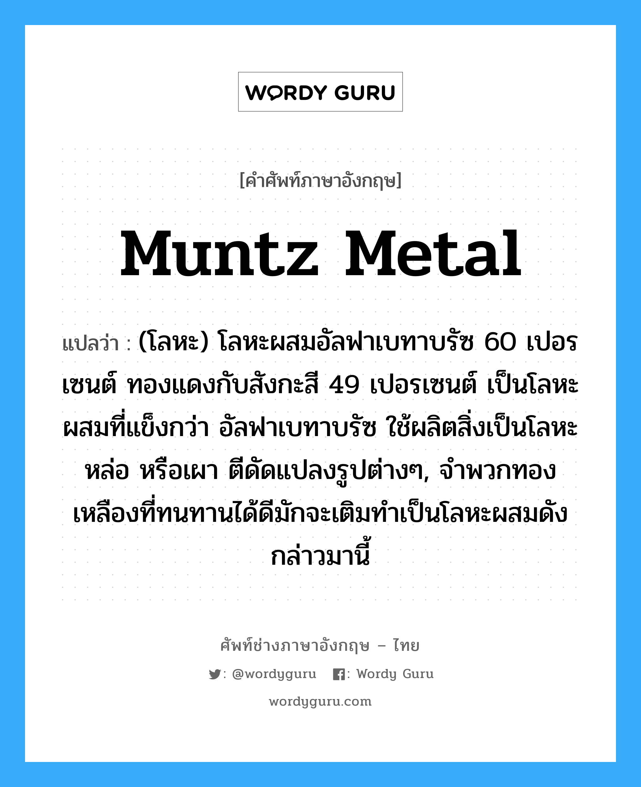 muntz metal แปลว่า?, คำศัพท์ช่างภาษาอังกฤษ - ไทย muntz metal คำศัพท์ภาษาอังกฤษ muntz metal แปลว่า (โลหะ) โลหะผสมอัลฟาเบทาบรัซ 60 เปอรเซนต์ ทองแดงกับสังกะสี 49 เปอรเซนต์ เป็นโลหะผสมที่แข็งกว่า อัลฟาเบทาบรัซ ใช้ผลิตสิ่งเป็นโลหะหล่อ หรือเผา ตีดัดแปลงรูปต่างๆ, จำพวกทองเหลืองที่ทนทานได้ดีมักจะเติมทำเป็นโลหะผสมดังกล่าวมานี้