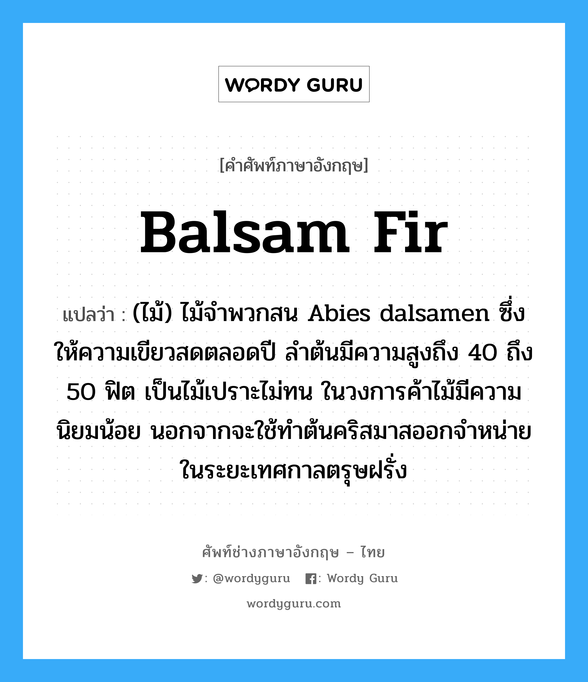 balsam fir แปลว่า?, คำศัพท์ช่างภาษาอังกฤษ - ไทย balsam fir คำศัพท์ภาษาอังกฤษ balsam fir แปลว่า (ไม้) ไม้จำพวกสน Abies dalsamen ซึ่งให้ความเขียวสดตลอดปี ลำต้นมีความสูงถึง 40 ถึง 50 ฟิต เป็นไม้เปราะไม่ทน ในวงการค้าไม้มีความนิยมน้อย นอกจากจะใช้ทำต้นคริสมาสออกจำหน่ายในระยะเทศกาลตรุษฝรั่ง