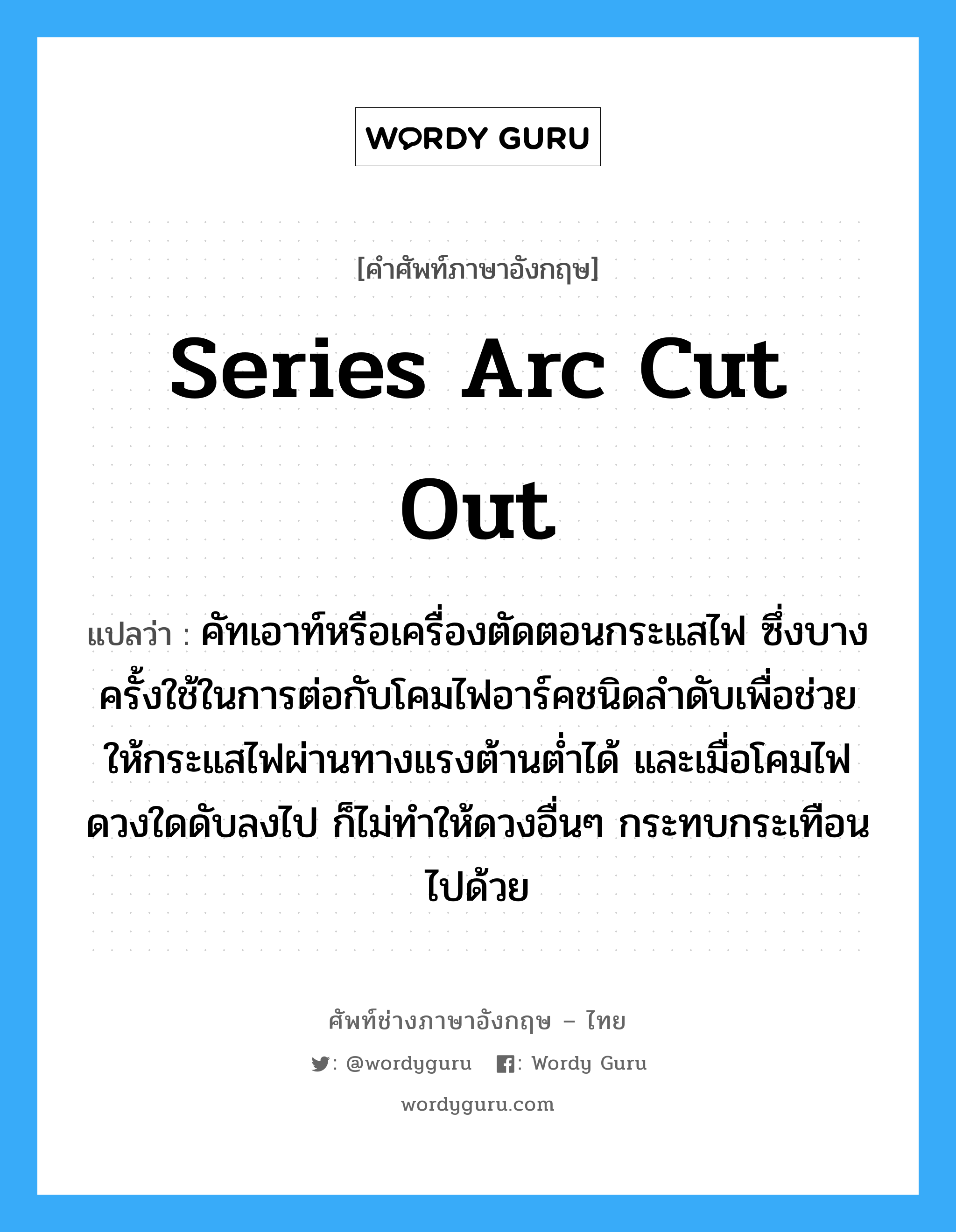 series arc cut out แปลว่า?, คำศัพท์ช่างภาษาอังกฤษ - ไทย series arc cut out คำศัพท์ภาษาอังกฤษ series arc cut out แปลว่า คัทเอาท์หรือเครื่องตัดตอนกระแสไฟ ซึ่งบางครั้งใช้ในการต่อกับโคมไฟอาร์คชนิดลำดับเพื่อช่วยให้กระแสไฟผ่านทางแรงต้านต่ำได้ และเมื่อโคมไฟดวงใดดับลงไป ก็ไม่ทำให้ดวงอื่นๆ กระทบกระเทือนไปด้วย