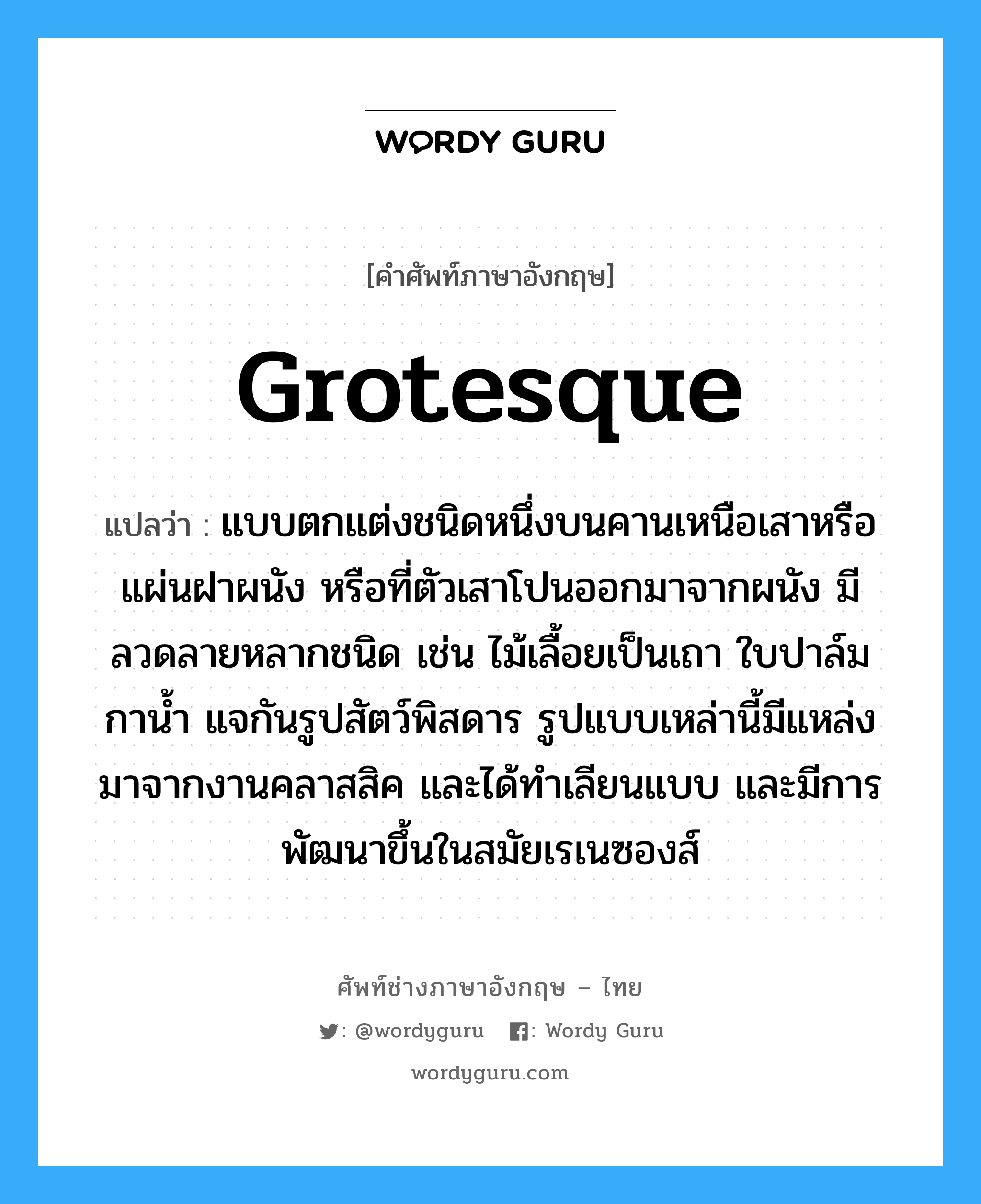 grotesque แปลว่า?, คำศัพท์ช่างภาษาอังกฤษ - ไทย grotesque คำศัพท์ภาษาอังกฤษ grotesque แปลว่า แบบตกแต่งชนิดหนึ่งบนคานเหนือเสาหรือแผ่นฝาผนัง หรือที่ตัวเสาโปนออกมาจากผนัง มีลวดลายหลากชนิด เช่น ไม้เลื้อยเป็นเถา ใบปาล์ม กาน้ำ แจกันรูปสัตว์พิสดาร รูปแบบเหล่านี้มีแหล่งมาจากงานคลาสสิค และได้ทำเลียนแบบ และมีการพัฒนาขึ้นในสมัยเรเนซองส์