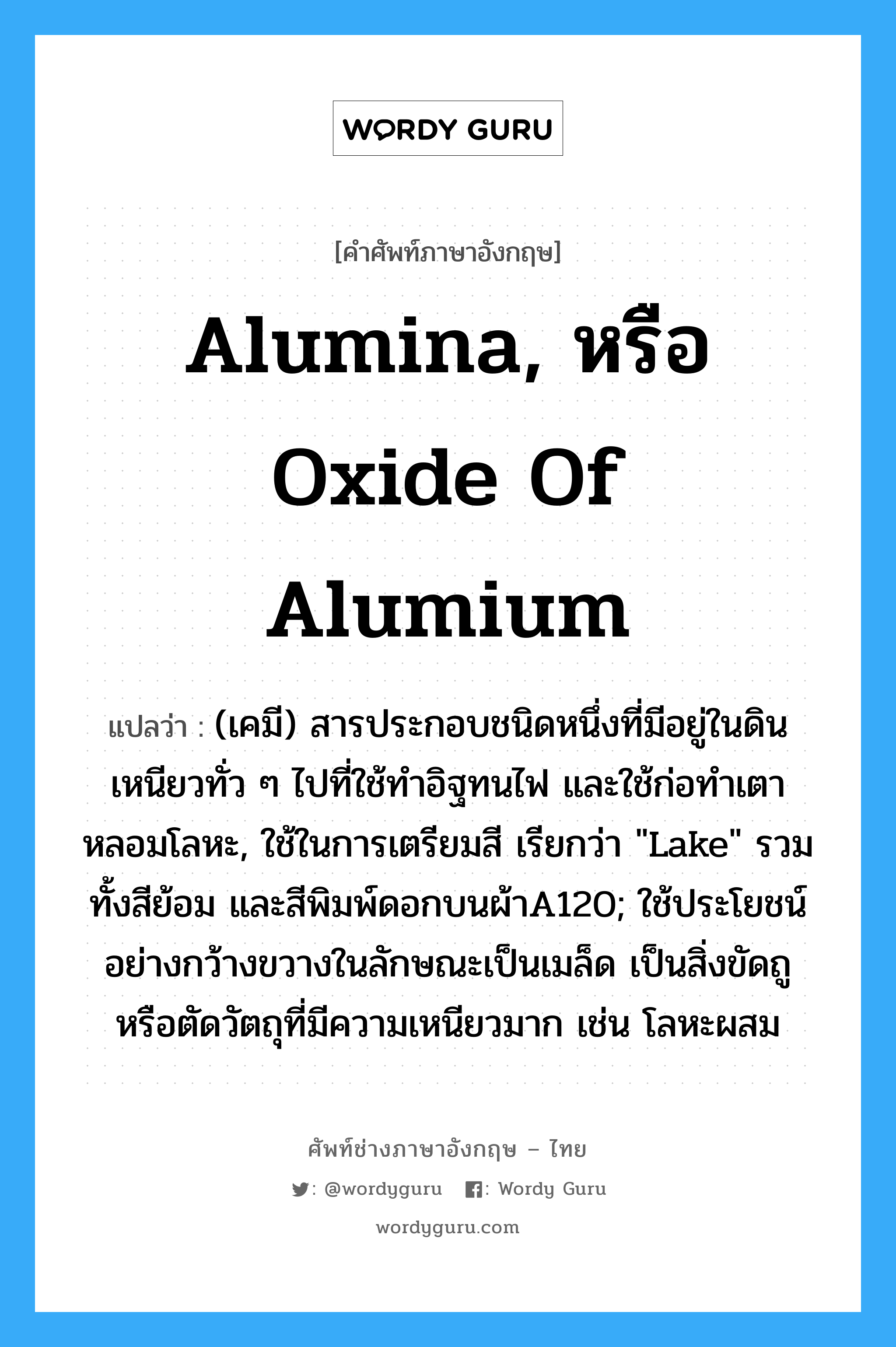 alumina, หรือ oxide of alumium แปลว่า?, คำศัพท์ช่างภาษาอังกฤษ - ไทย alumina, หรือ oxide of alumium คำศัพท์ภาษาอังกฤษ alumina, หรือ oxide of alumium แปลว่า (เคมี) สารประกอบชนิดหนึ่งที่มีอยู่ในดินเหนียวทั่ว ๆ ไปที่ใช้ทำอิฐทนไฟ และใช้ก่อทำเตาหลอมโลหะ, ใช้ในการเตรียมสี เรียกว่า &#34;Lake&#34; รวมทั้งสีย้อม และสีพิมพ์ดอกบนผ้าA120; ใช้ประโยชน์อย่างกว้างขวางในลักษณะเป็นเมล็ด เป็นสิ่งขัดถู หรือตัดวัตถุที่มีความเหนียวมาก เช่น โลหะผสม