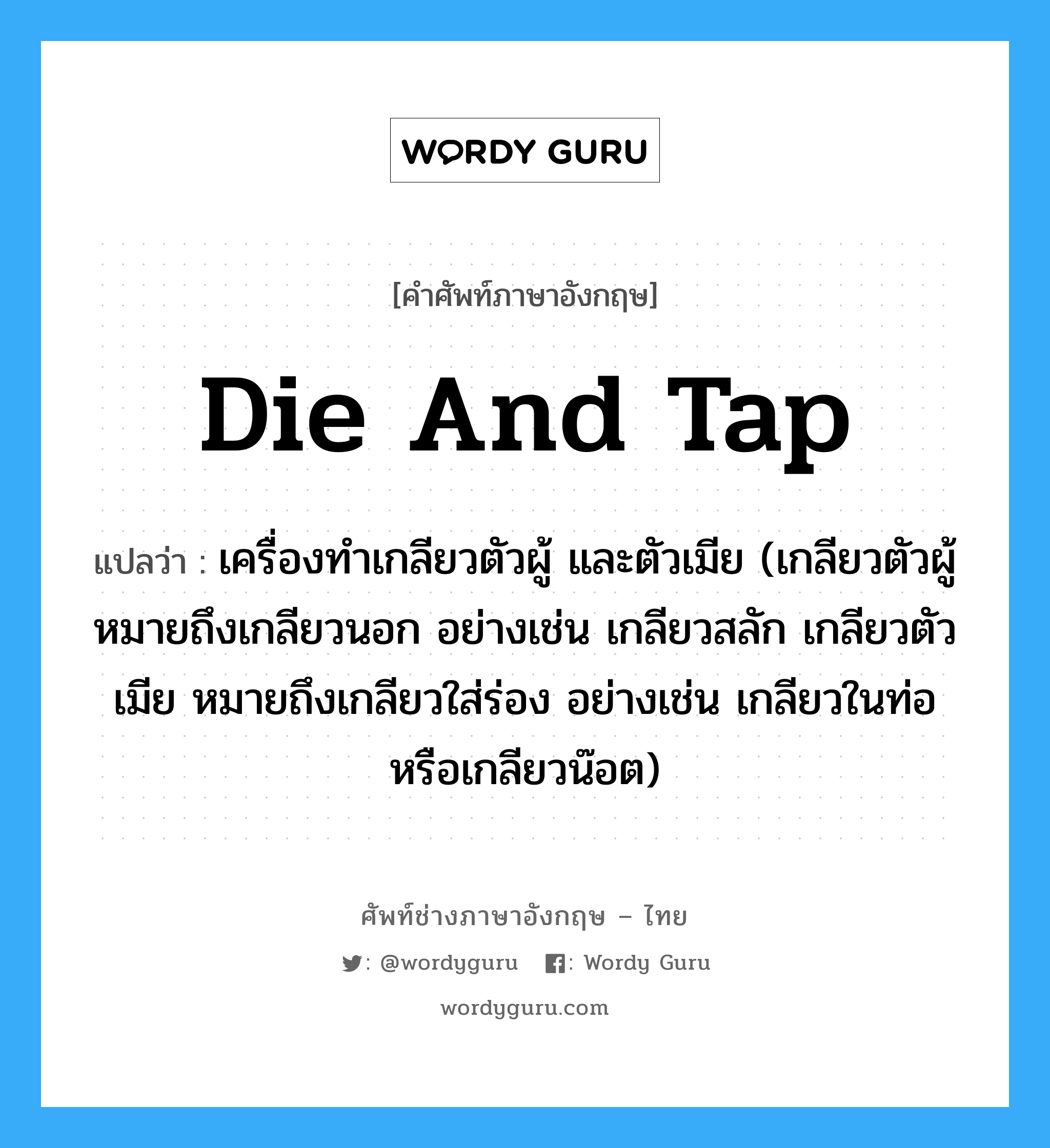 die and tap แปลว่า?, คำศัพท์ช่างภาษาอังกฤษ - ไทย die and tap คำศัพท์ภาษาอังกฤษ die and tap แปลว่า เครื่องทำเกลียวตัวผู้ และตัวเมีย (เกลียวตัวผู้ หมายถึงเกลียวนอก อย่างเช่น เกลียวสลัก เกลียวตัวเมีย หมายถึงเกลียวใส่ร่อง อย่างเช่น เกลียวในท่อหรือเกลียวน๊อต)