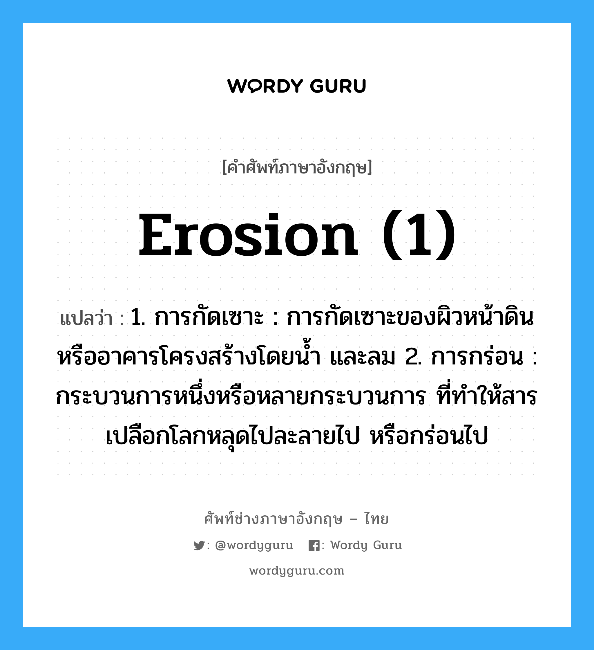 erosion (1) แปลว่า?, คำศัพท์ช่างภาษาอังกฤษ - ไทย erosion (1) คำศัพท์ภาษาอังกฤษ erosion (1) แปลว่า 1. การกัดเซาะ : การกัดเซาะของผิวหน้าดินหรืออาคารโครงสร้างโดยน้ำ และลม 2. การกร่อน : กระบวนการหนึ่งหรือหลายกระบวนการ ที่ทำให้สารเปลือกโลกหลุดไปละลายไป หรือกร่อนไป