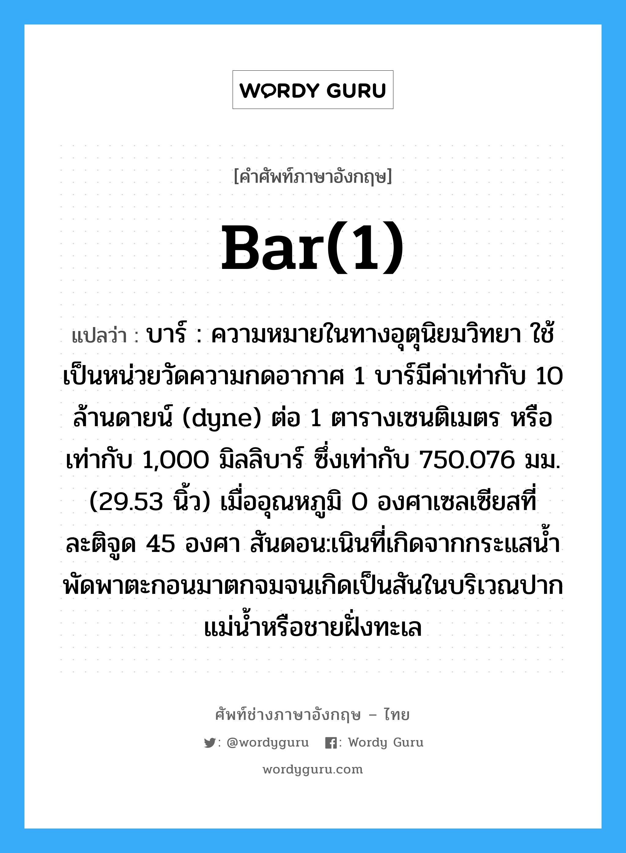 bar(1) แปลว่า?, คำศัพท์ช่างภาษาอังกฤษ - ไทย bar(1) คำศัพท์ภาษาอังกฤษ bar(1) แปลว่า บาร์ : ความหมายในทางอุตุนิยมวิทยา ใช้เป็นหน่วยวัดความกดอากาศ 1 บาร์มีค่าเท่ากับ 10 ล้านดายน์ (dyne) ต่อ 1 ตารางเซนติเมตร หรือเท่ากับ 1,000 มิลลิบาร์ ซึ่งเท่ากับ 750.076 มม. (29.53 นิ้ว) เมื่ออุณหภูมิ 0 องศาเซลเซียสที่ละติจูด 45 องศา สันดอน:เนินที่เกิดจากกระแสน้ำพัดพาตะกอนมาตกจมจนเกิดเป็นสันในบริเวณปากแม่น้ำหรือชายฝั่งทะเล