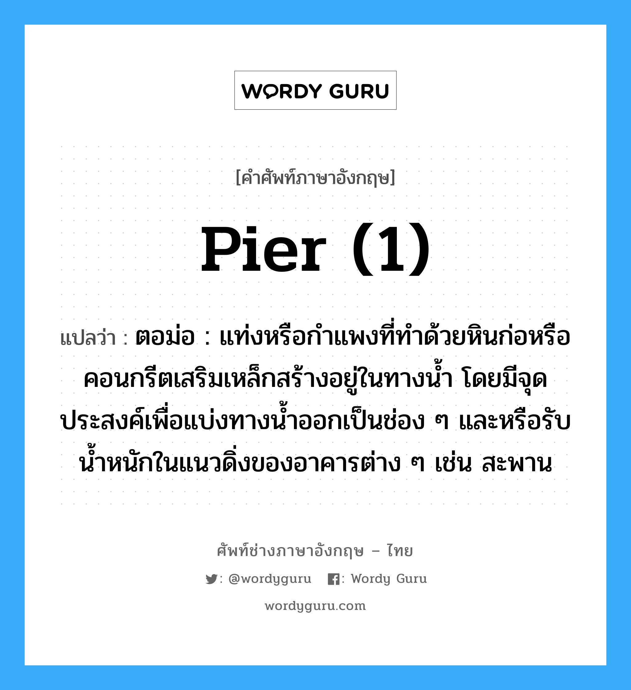 pier (1) แปลว่า?, คำศัพท์ช่างภาษาอังกฤษ - ไทย pier (1) คำศัพท์ภาษาอังกฤษ pier (1) แปลว่า ตอม่อ : แท่งหรือกำแพงที่ทำด้วยหินก่อหรือคอนกรีตเสริมเหล็กสร้างอยู่ในทางน้ำ โดยมีจุดประสงค์เพื่อแบ่งทางน้ำออกเป็นช่อง ๆ และหรือรับน้ำหนักในแนวดิ่งของอาคารต่าง ๆ เช่น สะพาน