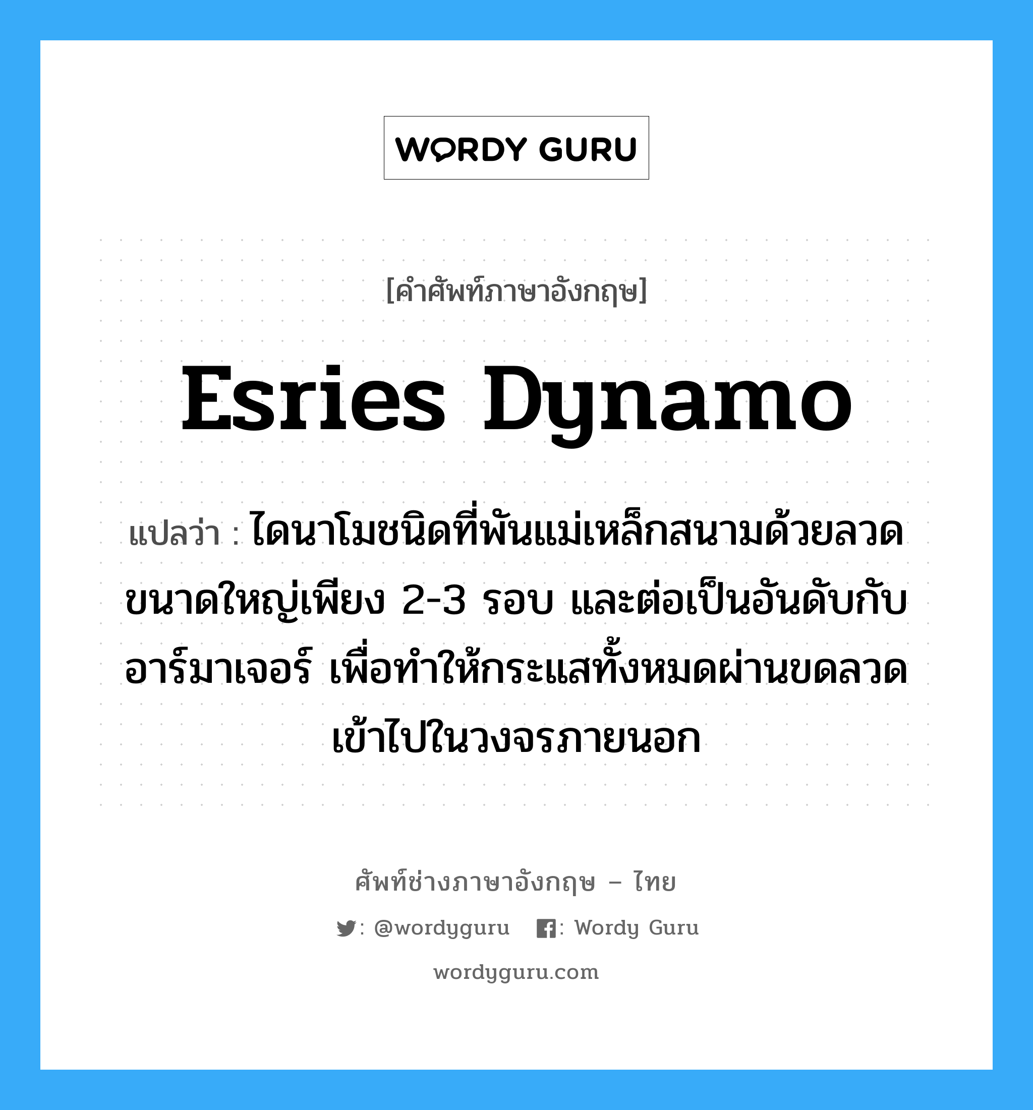 esries dynamo แปลว่า?, คำศัพท์ช่างภาษาอังกฤษ - ไทย esries dynamo คำศัพท์ภาษาอังกฤษ esries dynamo แปลว่า ไดนาโมชนิดที่พันแม่เหล็กสนามด้วยลวดขนาดใหญ่เพียง 2-3 รอบ และต่อเป็นอันดับกับอาร์มาเจอร์ เพื่อทำให้กระแสทั้งหมดผ่านขดลวดเข้าไปในวงจรภายนอก