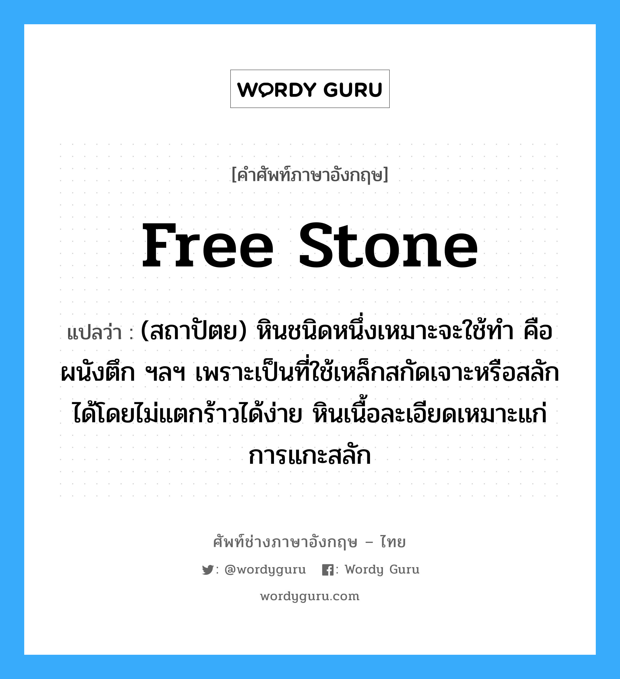 free stone แปลว่า?, คำศัพท์ช่างภาษาอังกฤษ - ไทย free stone คำศัพท์ภาษาอังกฤษ free stone แปลว่า (สถาปัตย) หินชนิดหนึ่งเหมาะจะใช้ทำ คือ ผนังตึก ฯลฯ เพราะเป็นที่ใช้เหล็กสกัดเจาะหรือสลักได้โดยไม่แตกร้าวได้ง่าย หินเนื้อละเอียดเหมาะแก่การแกะสลัก