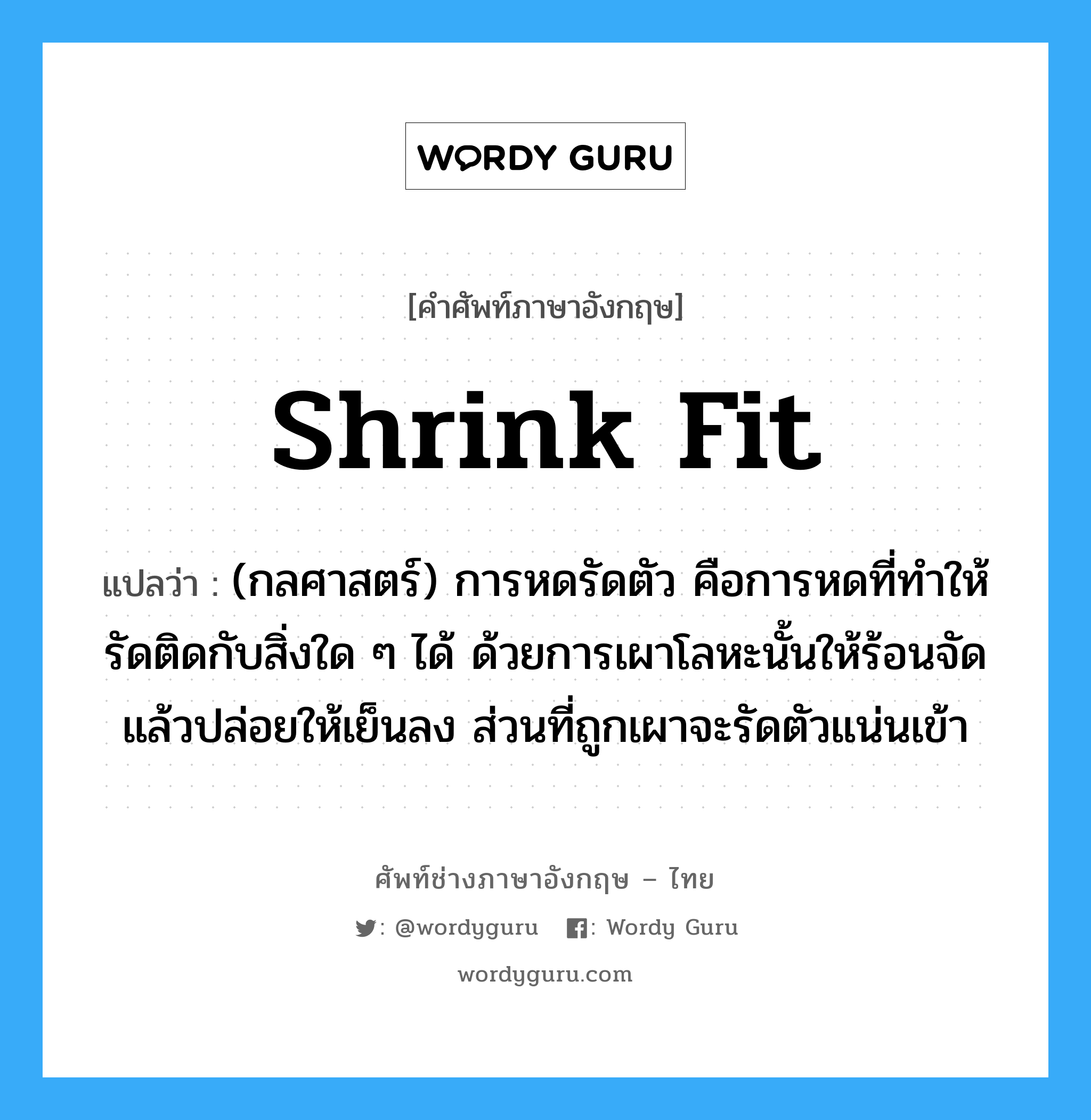 shrink fit แปลว่า?, คำศัพท์ช่างภาษาอังกฤษ - ไทย shrink fit คำศัพท์ภาษาอังกฤษ shrink fit แปลว่า (กลศาสตร์) การหดรัดตัว คือการหดที่ทำให้รัดติดกับสิ่งใด ๆ ได้ ด้วยการเผาโลหะนั้นให้ร้อนจัด แล้วปล่อยให้เย็นลง ส่วนที่ถูกเผาจะรัดตัวแน่นเข้า