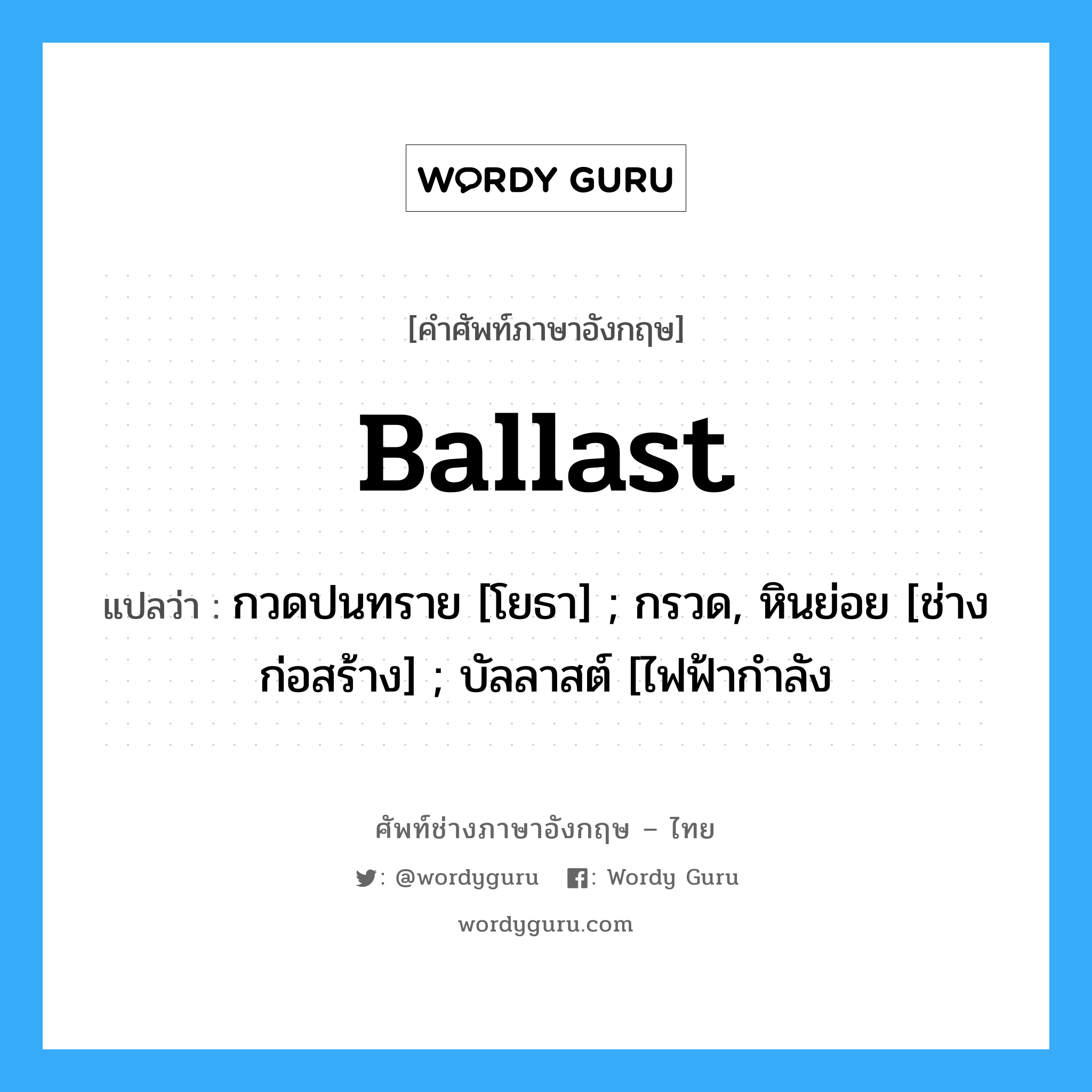 Ballast แปลว่า?, คำศัพท์ช่างภาษาอังกฤษ - ไทย Ballast คำศัพท์ภาษาอังกฤษ Ballast แปลว่า กวดปนทราย [โยธา] ; กรวด, หินย่อย [ช่างก่อสร้าง] ; บัลลาสต์ [ไฟฟ้ากำลัง