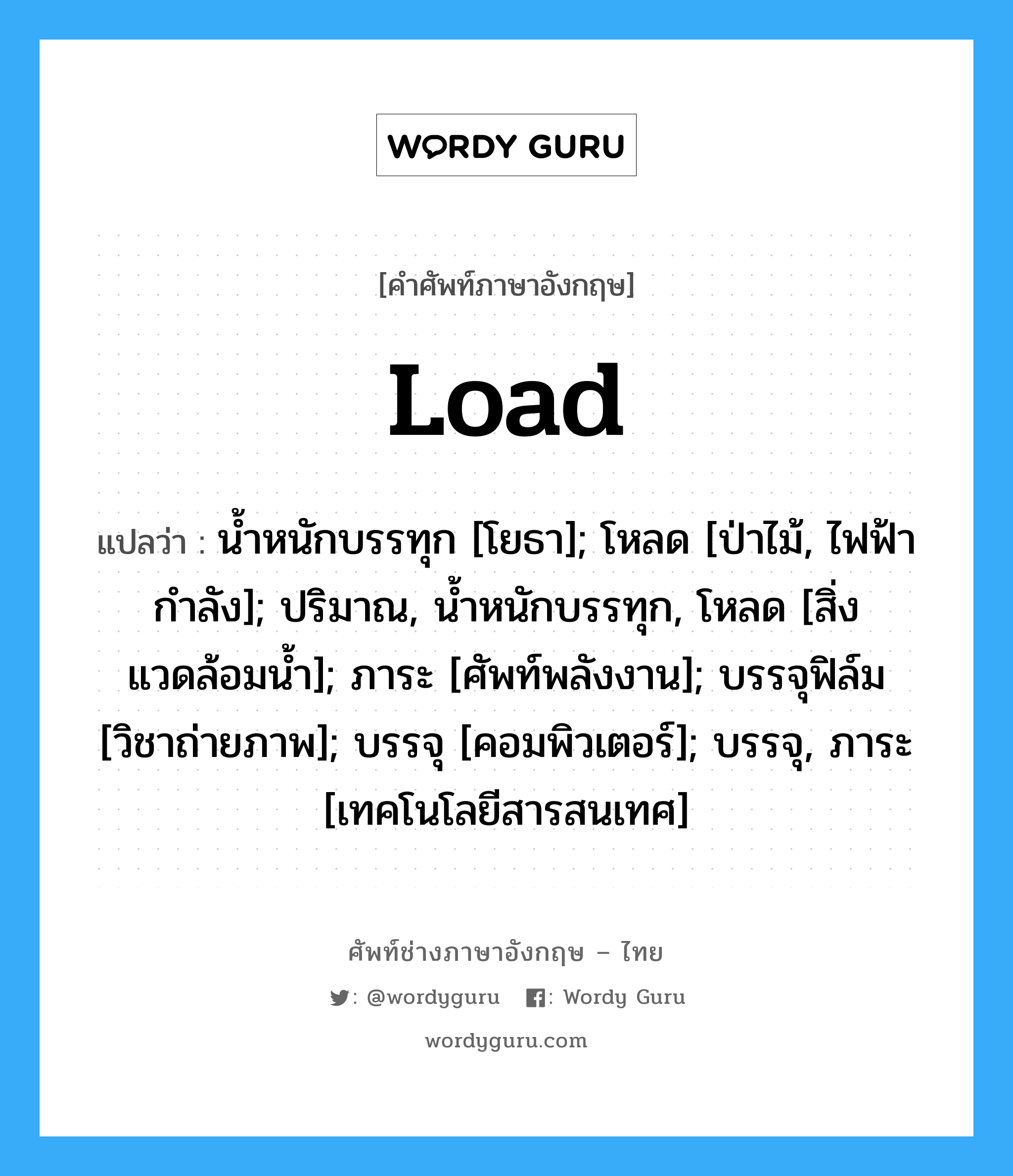 Load: แปลว่า?, คำศัพท์ช่างภาษาอังกฤษ - ไทย Load คำศัพท์ภาษาอังกฤษ Load แปลว่า น้ำหนักบรรทุก [โยธา]; โหลด [ป่าไม้, ไฟฟ้ากำลัง]; ปริมาณ, น้ำหนักบรรทุก, โหลด [สิ่งแวดล้อมน้ำ]; ภาระ [ศัพท์พลังงาน]; บรรจุฟิล์ม [วิชาถ่ายภาพ]; บรรจุ [คอมพิวเตอร์]; บรรจุ, ภาระ [เทคโนโลยีสารสนเทศ]