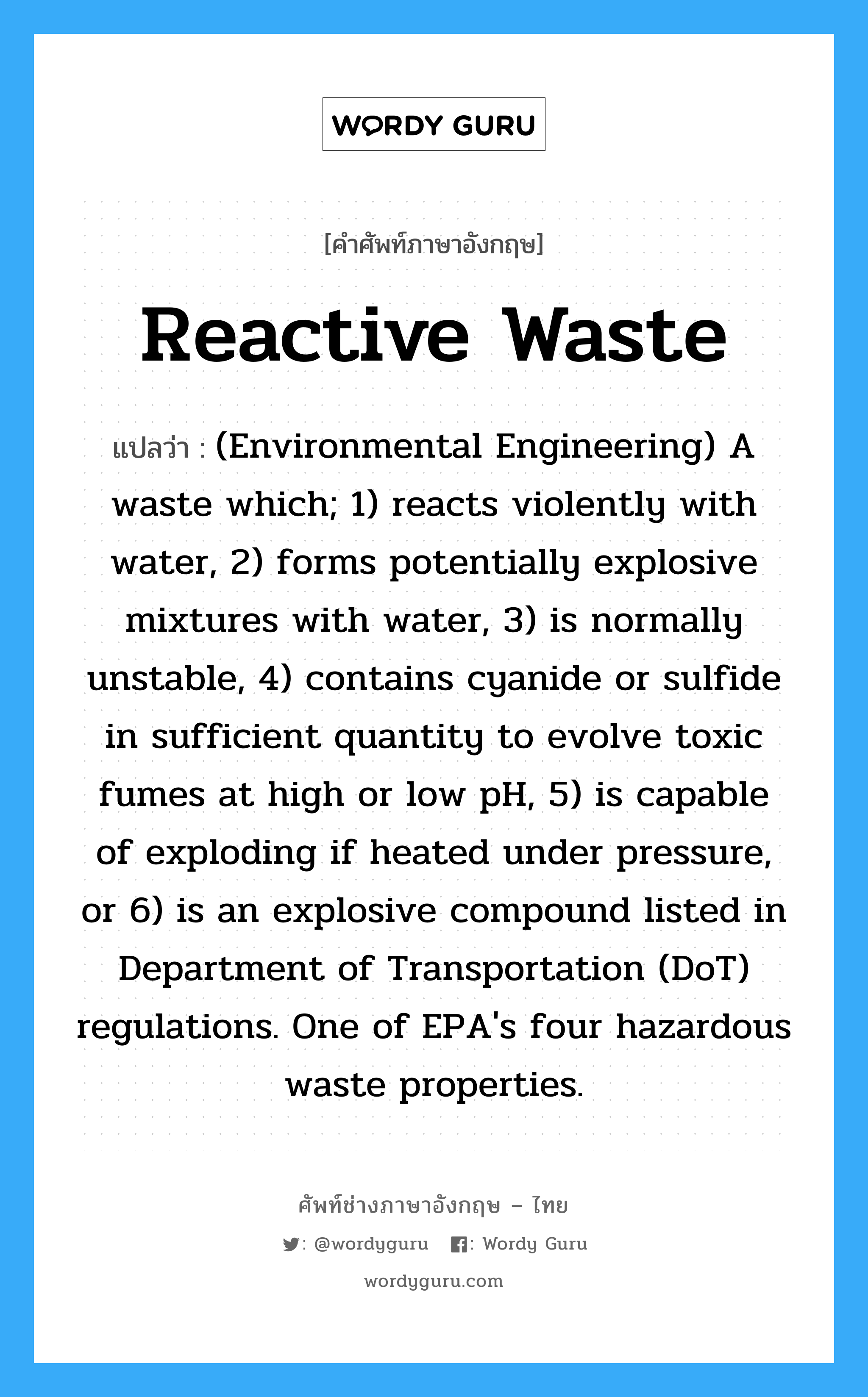 Reactive waste แปลว่า?, คำศัพท์ช่างภาษาอังกฤษ - ไทย Reactive waste คำศัพท์ภาษาอังกฤษ Reactive waste แปลว่า (Environmental Engineering) A waste which; 1) reacts violently with water, 2) forms potentially explosive mixtures with water, 3) is normally unstable, 4) contains cyanide or sulfide in sufficient quantity to evolve toxic fumes at high or low pH, 5) is capable of exploding if heated under pressure, or 6) is an explosive compound listed in Department of Transportation (DoT) regulations. One of EPA&#39;s four hazardous waste properties.