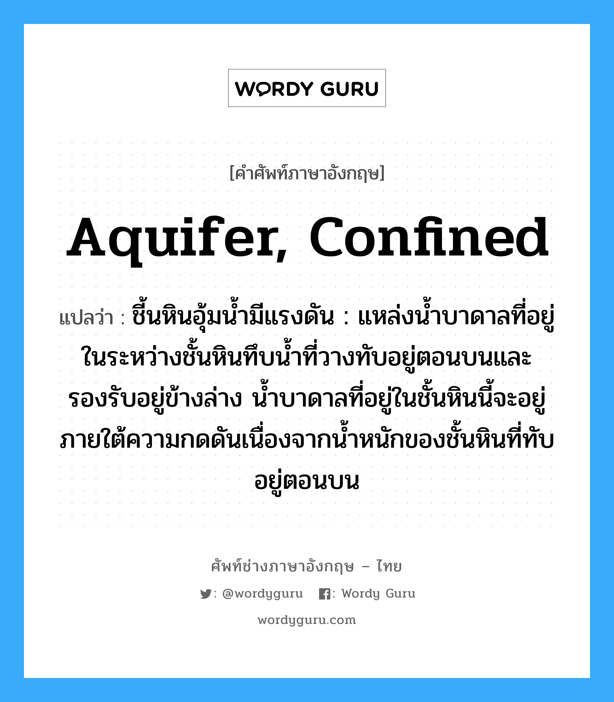 aquifer, confined แปลว่า?, คำศัพท์ช่างภาษาอังกฤษ - ไทย aquifer, confined คำศัพท์ภาษาอังกฤษ aquifer, confined แปลว่า ชี้นหินอุ้มน้ำมีแรงดัน : แหล่งน้ำบาดาลที่อยู่ในระหว่างชั้นหินทึบน้ำที่วางทับอยู่ตอนบนและรองรับอยู่ข้างล่าง น้ำบาดาลที่อยู่ในชั้นหินนี้จะอยู่ภายใต้ความกดดันเนื่องจากน้ำหนักของชั้นหินที่ทับอยู่ตอนบน