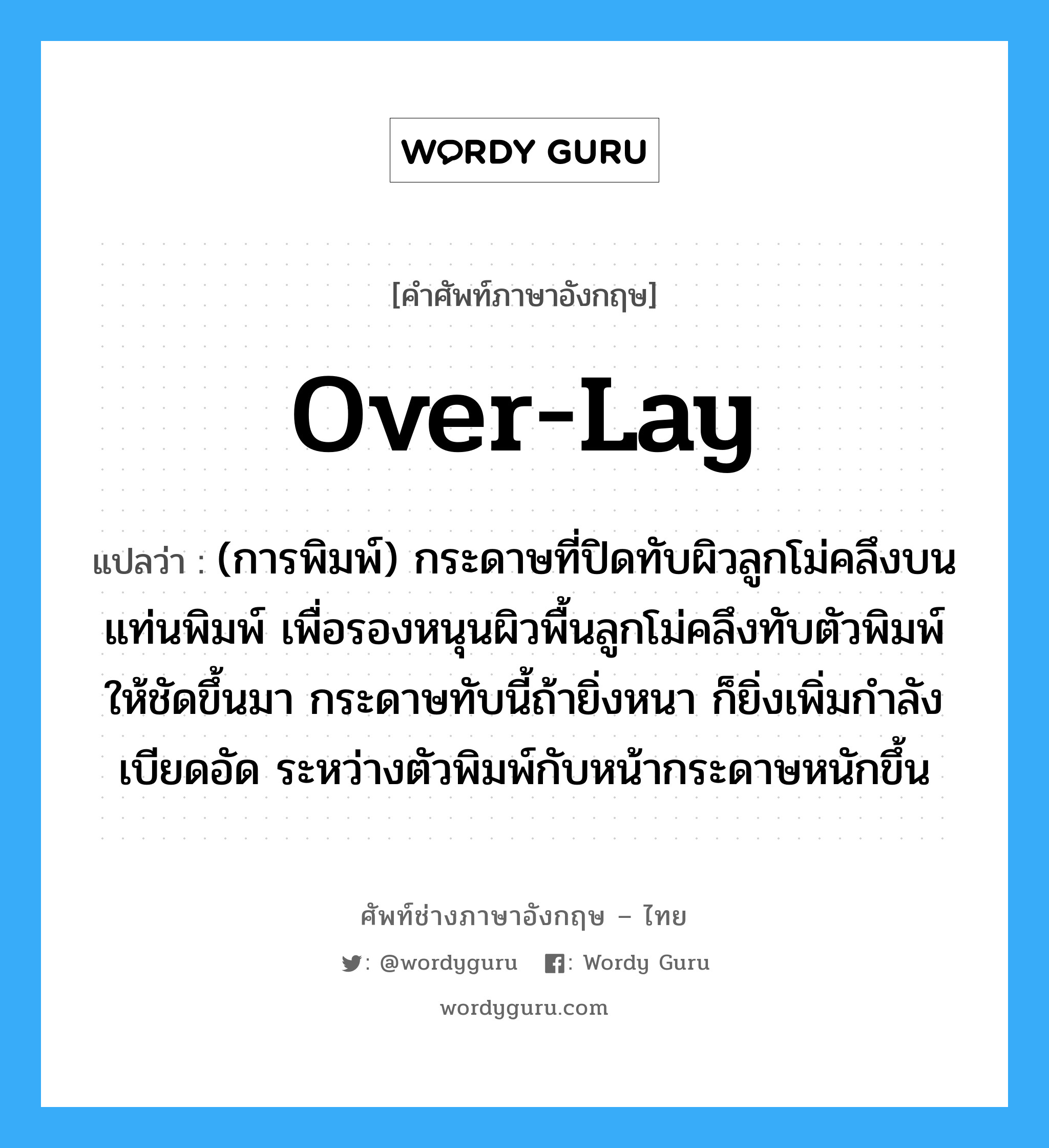 over-lay แปลว่า?, คำศัพท์ช่างภาษาอังกฤษ - ไทย over-lay คำศัพท์ภาษาอังกฤษ over-lay แปลว่า (การพิมพ์) กระดาษที่ปิดทับผิวลูกโม่คลึงบนแท่นพิมพ์ เพื่อรองหนุนผิวพื้นลูกโม่คลึงทับตัวพิมพ์ให้ชัดขึ้นมา กระดาษทับนี้ถ้ายิ่งหนา ก็ยิ่งเพิ่มกำลังเบียดอัด ระหว่างตัวพิมพ์กับหน้ากระดาษหนักขึ้น