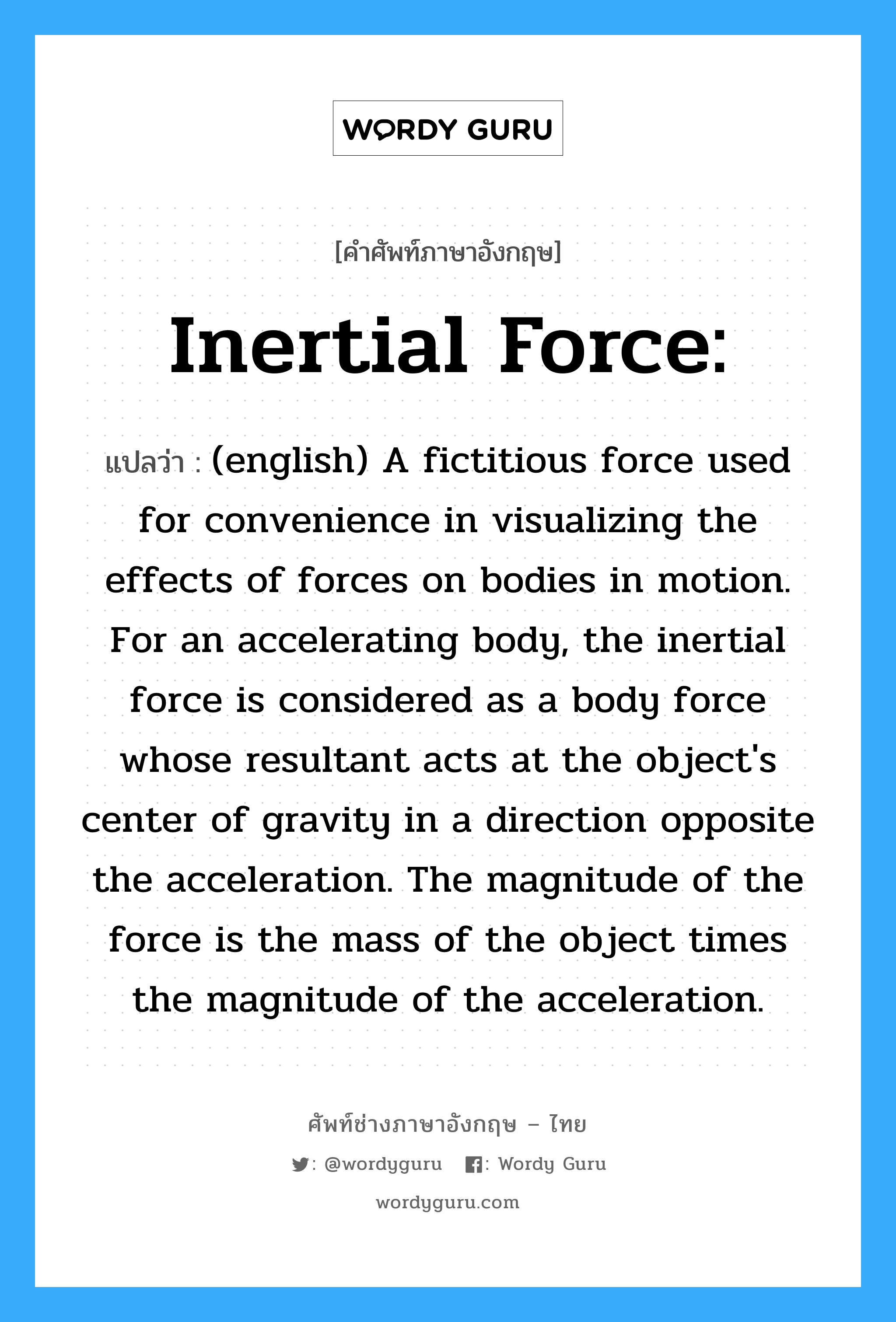 Inertial Force: แปลว่า?, คำศัพท์ช่างภาษาอังกฤษ - ไทย Inertial Force: คำศัพท์ภาษาอังกฤษ Inertial Force: แปลว่า (english) A fictitious force used for convenience in visualizing the effects of forces on bodies in motion. For an accelerating body, the inertial force is considered as a body force whose resultant acts at the object&#39;s center of gravity in a direction opposite the acceleration. The magnitude of the force is the mass of the object times the magnitude of the acceleration.