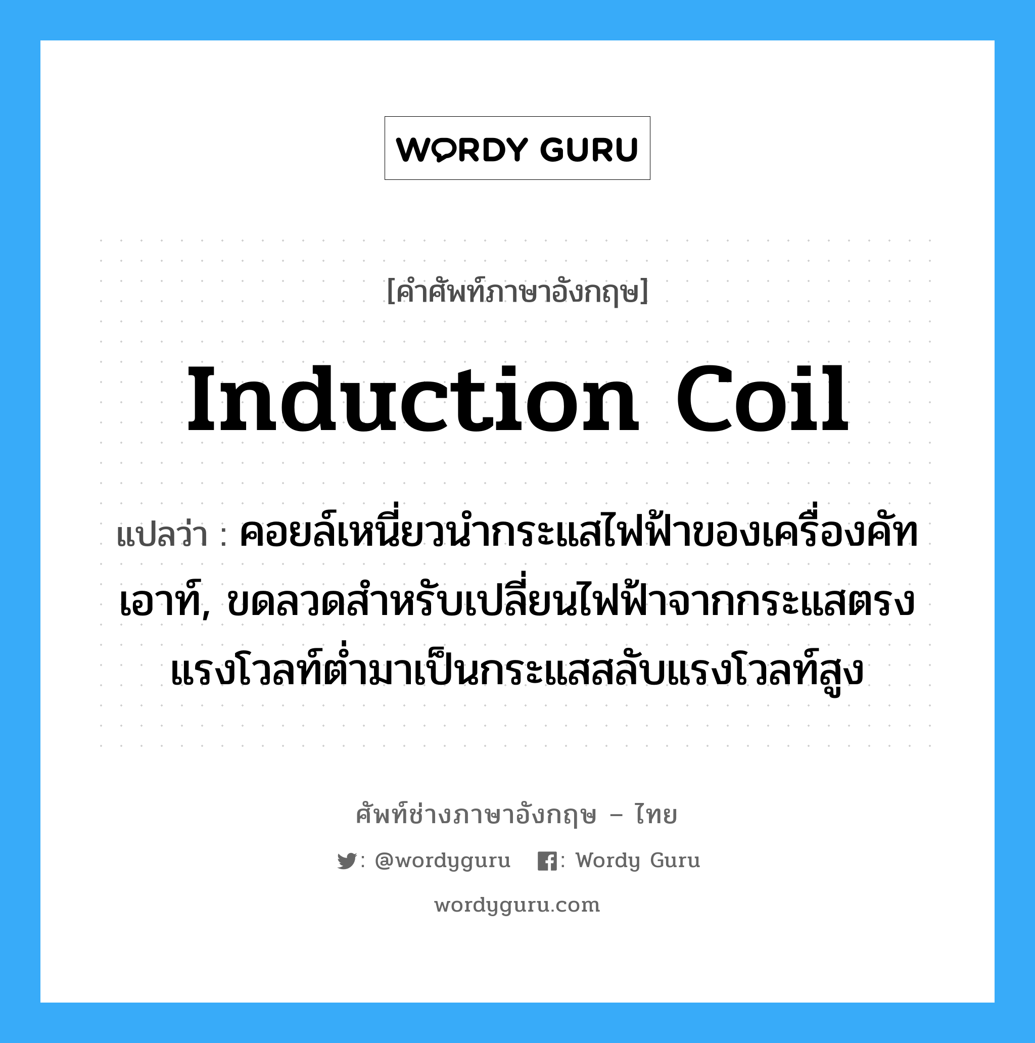 induction coil แปลว่า?, คำศัพท์ช่างภาษาอังกฤษ - ไทย induction coil คำศัพท์ภาษาอังกฤษ induction coil แปลว่า คอยล์เหนี่ยวนำกระแสไฟฟ้าของเครื่องคัทเอาท์, ขดลวดสำหรับเปลี่ยนไฟฟ้าจากกระแสตรงแรงโวลท์ต่ำมาเป็นกระแสสลับแรงโวลท์สูง