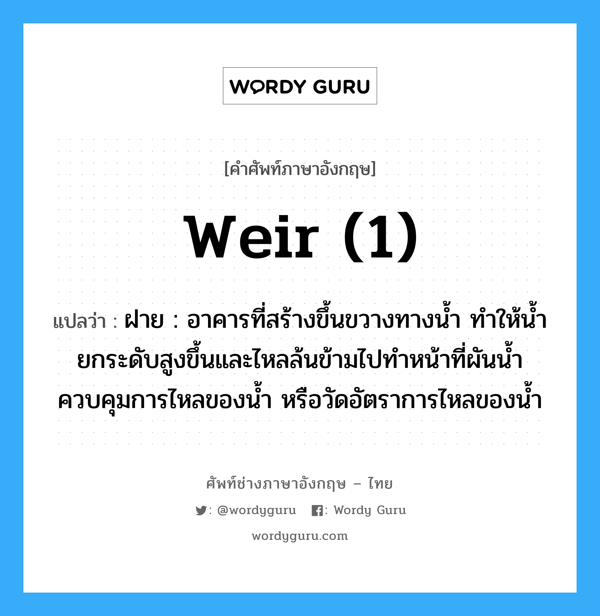 weir (1) แปลว่า?, คำศัพท์ช่างภาษาอังกฤษ - ไทย weir (1) คำศัพท์ภาษาอังกฤษ weir (1) แปลว่า ฝาย : อาคารที่สร้างขึ้นขวางทางน้ำ ทำให้น้ำยกระดับสูงขึ้นและไหลล้นข้ามไปทำหน้าที่ผันน้ำควบคุมการไหลของน้ำ หรือวัดอัตราการไหลของน้ำ