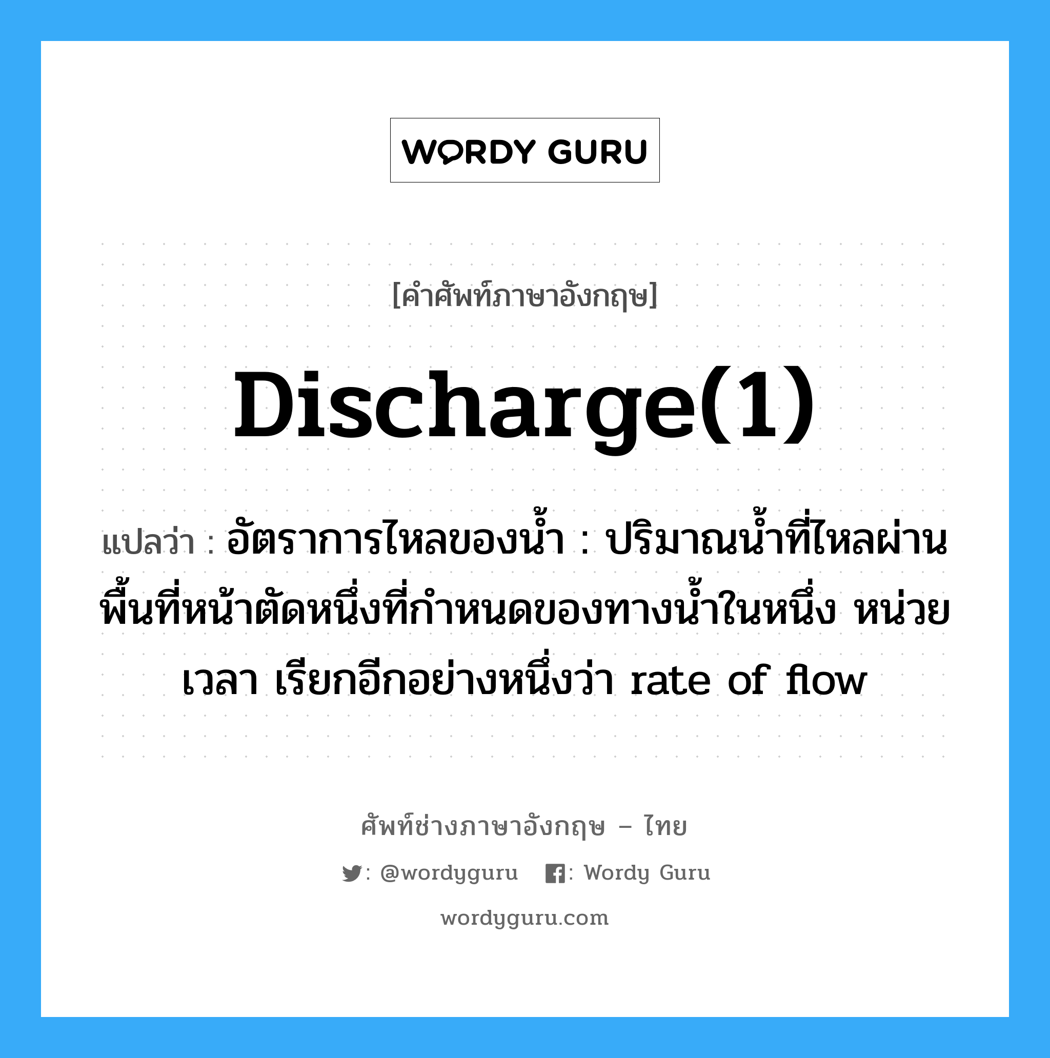 discharge(1) แปลว่า?, คำศัพท์ช่างภาษาอังกฤษ - ไทย discharge(1) คำศัพท์ภาษาอังกฤษ discharge(1) แปลว่า อัตราการไหลของน้ำ : ปริมาณน้ำที่ไหลผ่านพื้นที่หน้าตัดหนึ่งที่กำหนดของทางน้ำในหนึ่ง หน่วยเวลา เรียกอีกอย่างหนึ่งว่า rate of flow