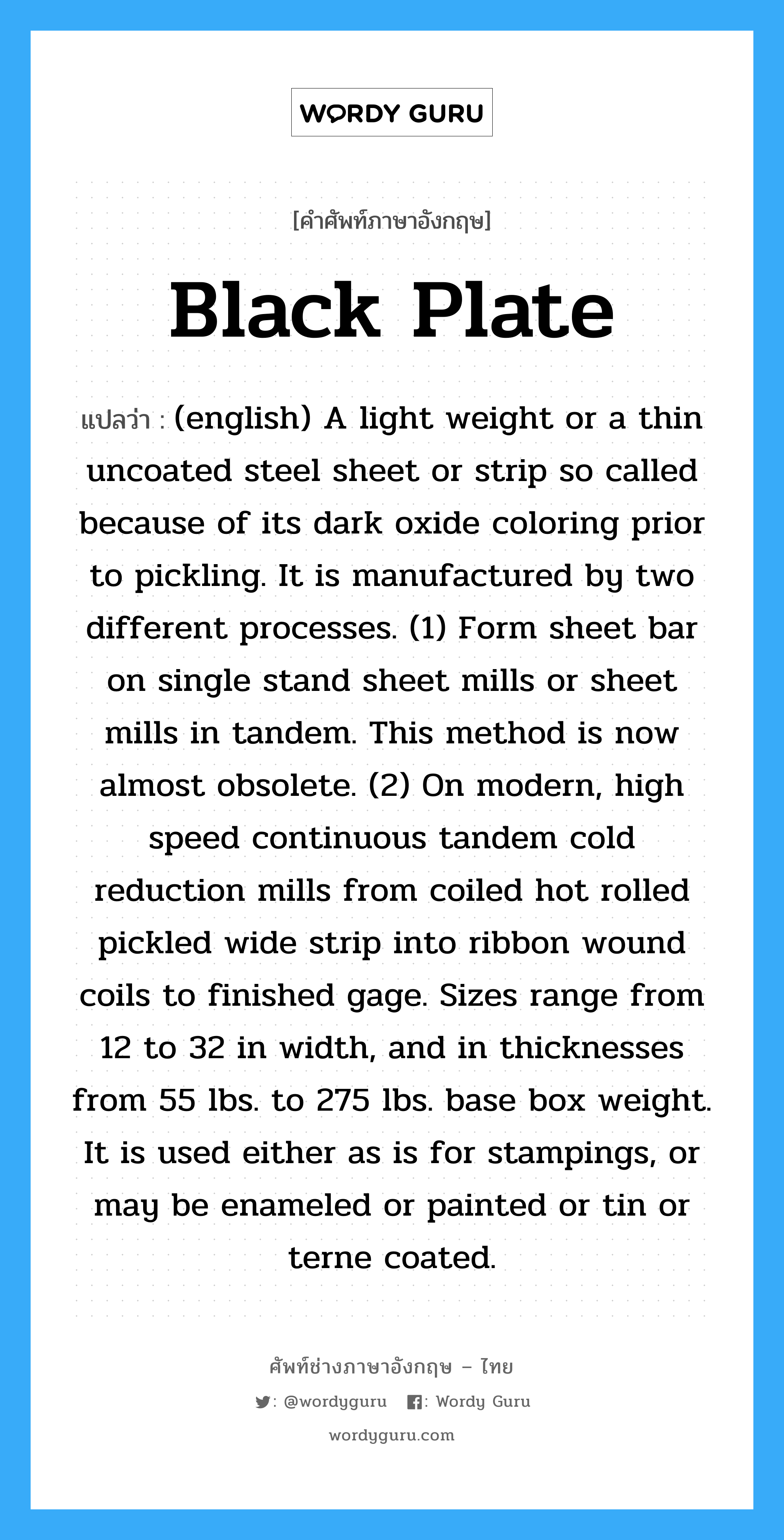 Black Plate แปลว่า?, คำศัพท์ช่างภาษาอังกฤษ - ไทย Black Plate คำศัพท์ภาษาอังกฤษ Black Plate แปลว่า (english) A light weight or a thin uncoated steel sheet or strip so called because of its dark oxide coloring prior to pickling. It is manufactured by two different processes. (1) Form sheet bar on single stand sheet mills or sheet mills in tandem. This method is now almost obsolete. (2) On modern, high speed continuous tandem cold reduction mills from coiled hot rolled pickled wide strip into ribbon wound coils to finished gage. Sizes range from 12 to 32 in width, and in thicknesses from 55 lbs. to 275 lbs. base box weight. It is used either as is for stampings, or may be enameled or painted or tin or terne coated.