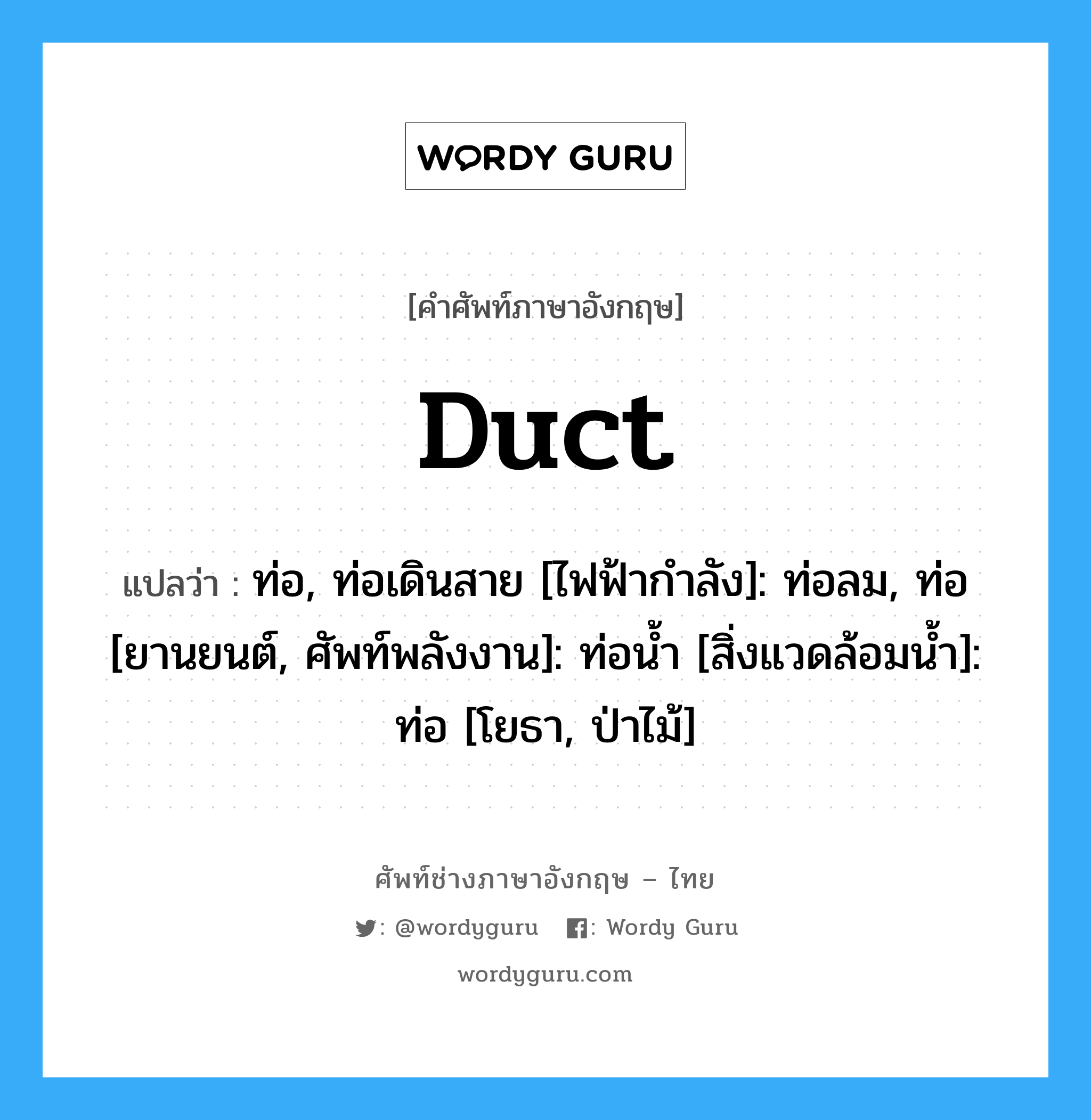 duct แปลว่า?, คำศัพท์ช่างภาษาอังกฤษ - ไทย duct คำศัพท์ภาษาอังกฤษ duct แปลว่า ท่อ, ท่อเดินสาย [ไฟฟ้ากำลัง]: ท่อลม, ท่อ [ยานยนต์, ศัพท์พลังงาน]: ท่อน้ำ [สิ่งแวดล้อมน้ำ]: ท่อ [โยธา, ป่าไม้]