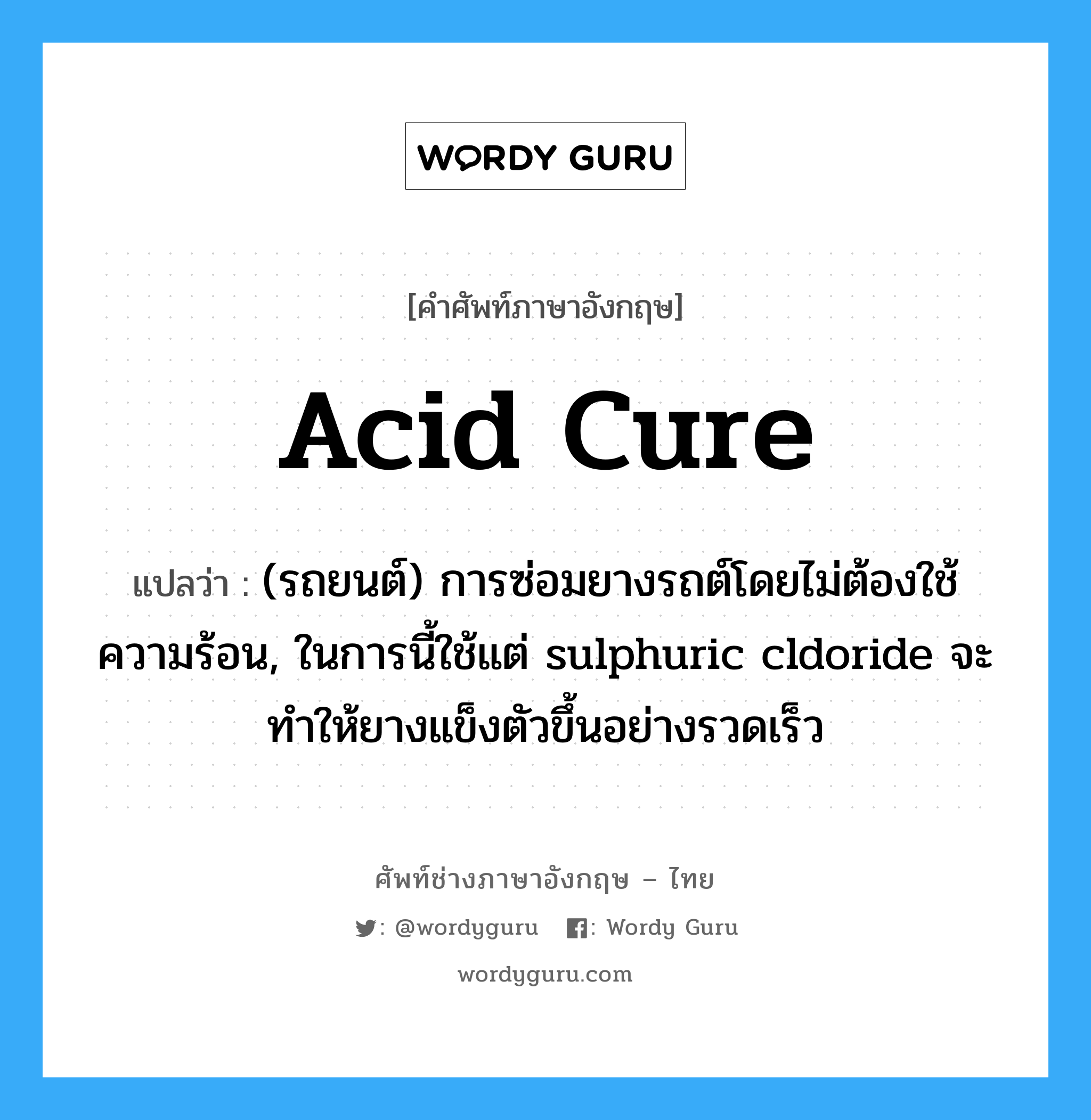 acid cure แปลว่า?, คำศัพท์ช่างภาษาอังกฤษ - ไทย acid cure คำศัพท์ภาษาอังกฤษ acid cure แปลว่า (รถยนต์) การซ่อมยางรถต์โดยไม่ต้องใช้ความร้อน, ในการนี้ใช้แต่ sulphuric cldoride จะทำให้ยางแข็งตัวขึ้นอย่างรวดเร็ว