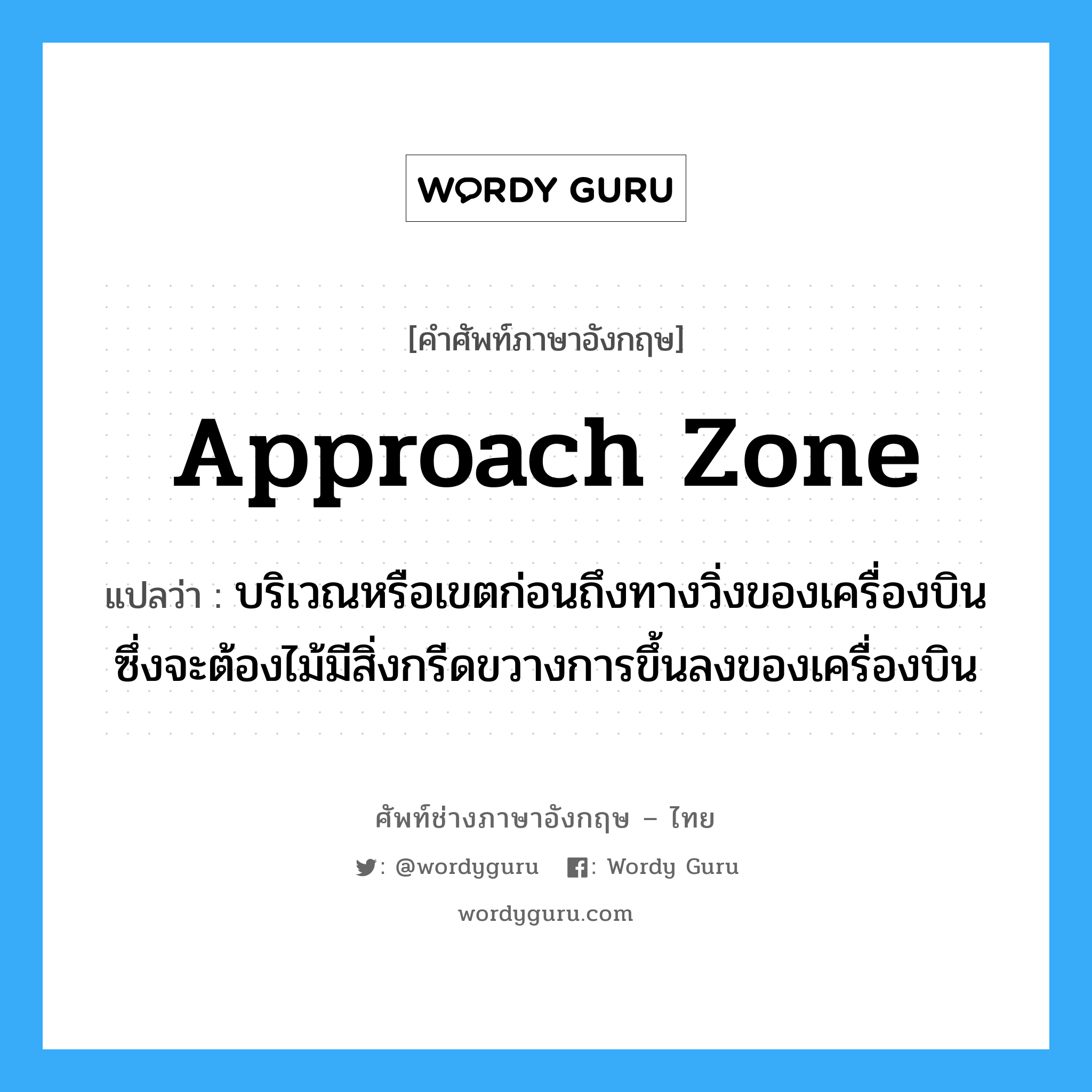 approach zone แปลว่า?, คำศัพท์ช่างภาษาอังกฤษ - ไทย approach zone คำศัพท์ภาษาอังกฤษ approach zone แปลว่า บริเวณหรือเขตก่อนถึงทางวิ่งของเครื่องบิน ซึ่งจะต้องไม้มีสิ่งกรีดขวางการขึ้นลงของเครื่องบิน