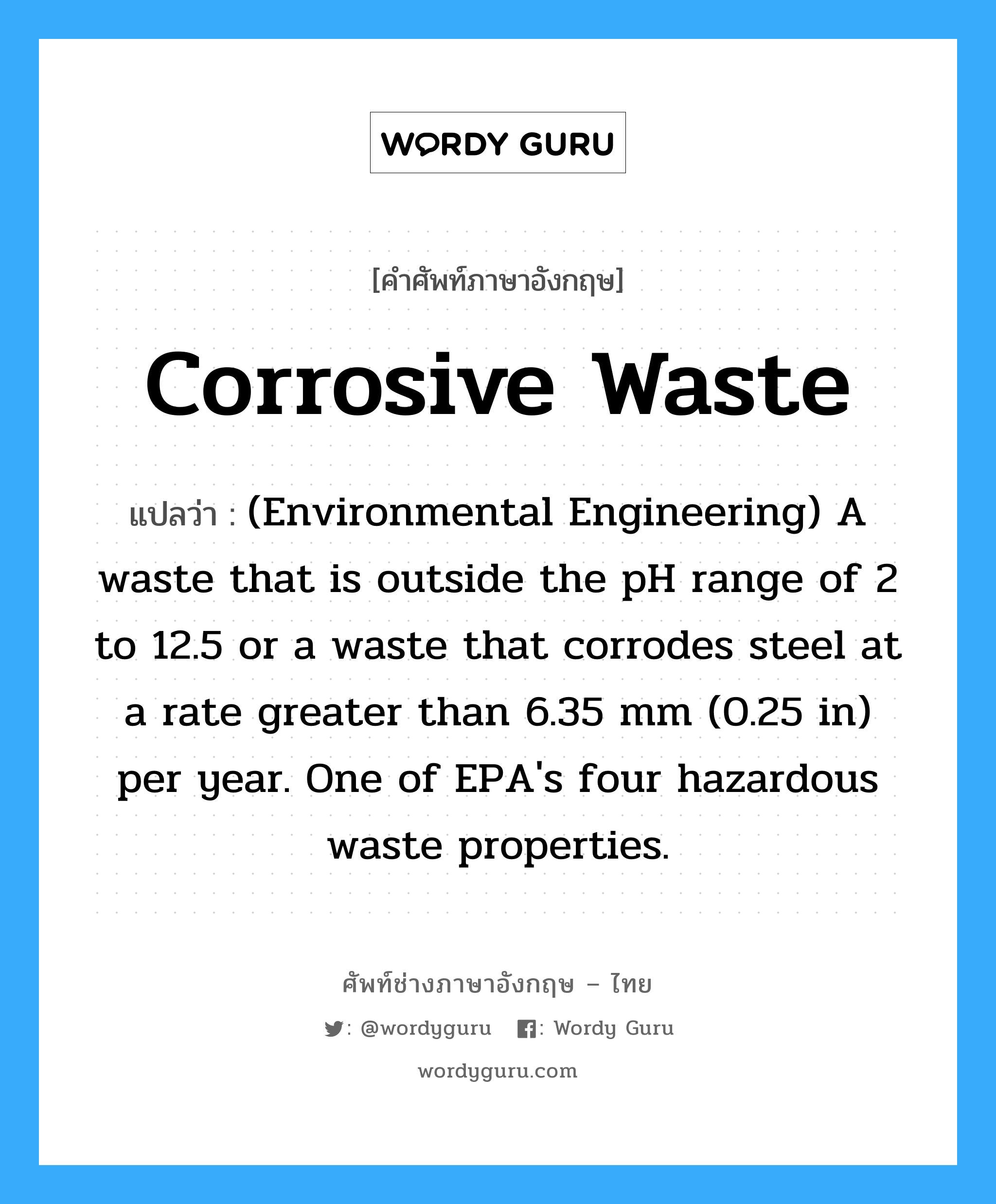 Corrosive waste แปลว่า?, คำศัพท์ช่างภาษาอังกฤษ - ไทย Corrosive waste คำศัพท์ภาษาอังกฤษ Corrosive waste แปลว่า (Environmental Engineering) A waste that is outside the pH range of 2 to 12.5 or a waste that corrodes steel at a rate greater than 6.35 mm (0.25 in) per year. One of EPA&#39;s four hazardous waste properties.