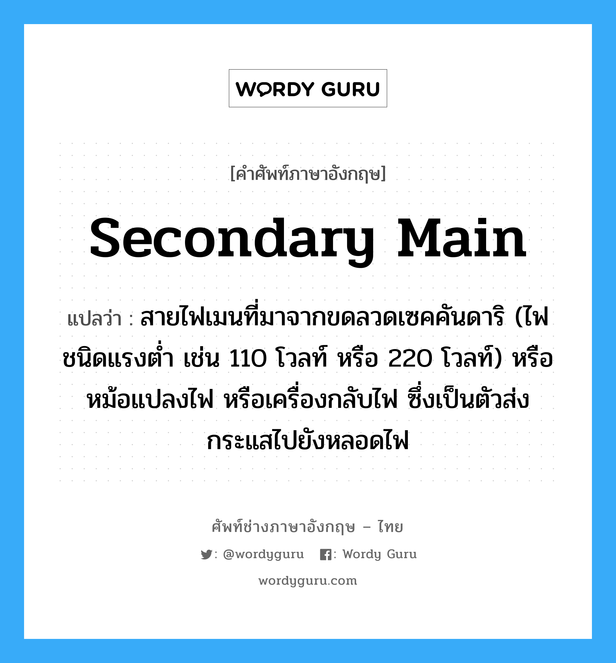 secondary main แปลว่า?, คำศัพท์ช่างภาษาอังกฤษ - ไทย secondary main คำศัพท์ภาษาอังกฤษ secondary main แปลว่า สายไฟเมนที่มาจากขดลวดเซคคันดาริ (ไฟชนิดแรงต่ำ เช่น 110 โวลท์ หรือ 220 โวลท์) หรือหม้อแปลงไฟ หรือเครื่องกลับไฟ ซึ่งเป็นตัวส่งกระแสไปยังหลอดไฟ