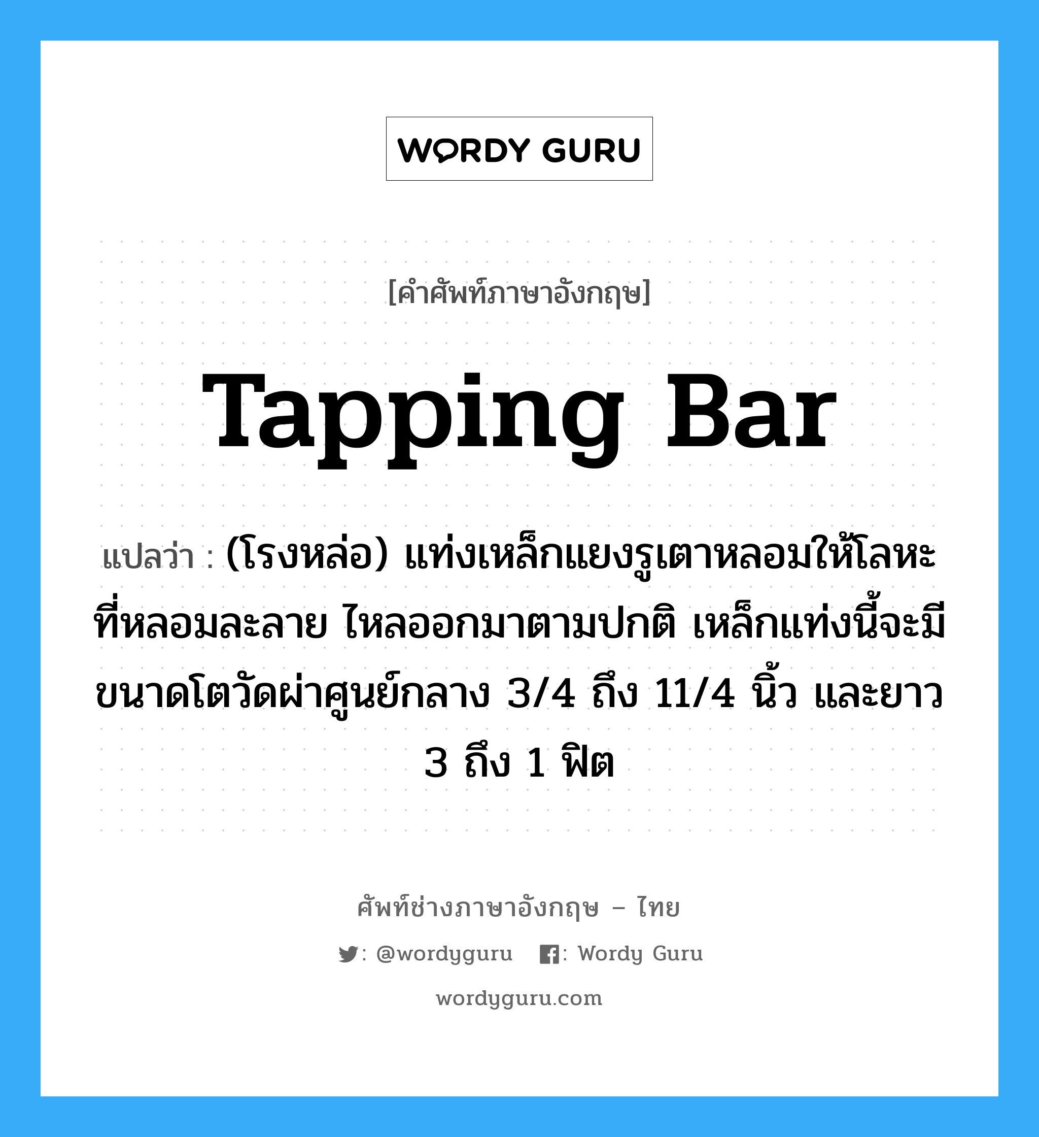 tapping bar แปลว่า?, คำศัพท์ช่างภาษาอังกฤษ - ไทย tapping bar คำศัพท์ภาษาอังกฤษ tapping bar แปลว่า (โรงหล่อ) แท่งเหล็กแยงรูเตาหลอมให้โลหะที่หลอมละลาย ไหลออกมาตามปกติ เหล็กแท่งนี้จะมีขนาดโตวัดผ่าศูนย์กลาง 3/4 ถึง 11/4 นิ้ว และยาว 3 ถึง 1 ฟิต