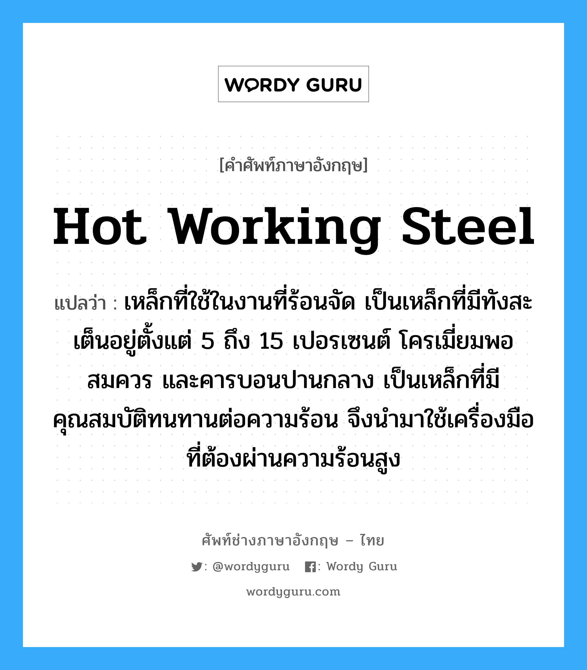 hot working steel แปลว่า?, คำศัพท์ช่างภาษาอังกฤษ - ไทย hot working steel คำศัพท์ภาษาอังกฤษ hot working steel แปลว่า เหล็กที่ใช้ในงานที่ร้อนจัด เป็นเหล็กที่มีทังสะเต็นอยู่ตั้งแต่ 5 ถึง 15 เปอรเซนต์ โครเมี่ยมพอสมควร และคารบอนปานกลาง เป็นเหล็กที่มีคุณสมบัติทนทานต่อความร้อน จึงนำมาใช้เครื่องมือที่ต้องผ่านความร้อนสูง