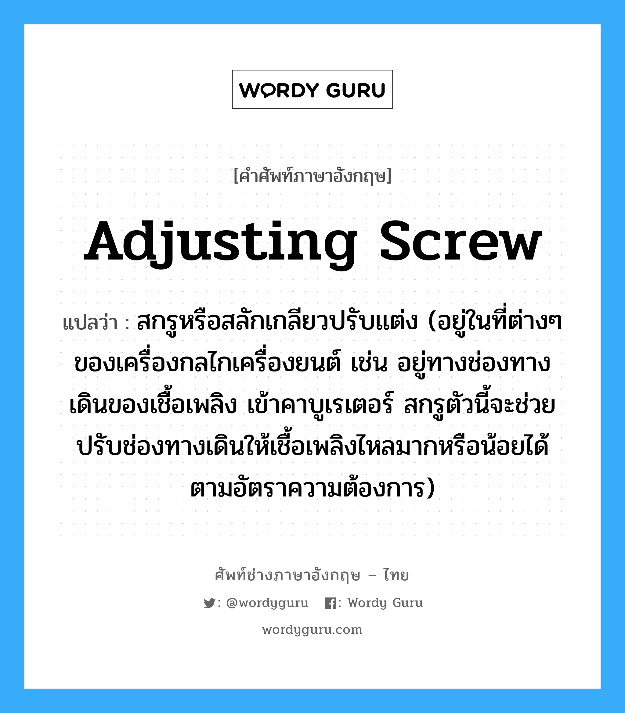 adjusting screw แปลว่า?, คำศัพท์ช่างภาษาอังกฤษ - ไทย adjusting screw คำศัพท์ภาษาอังกฤษ adjusting screw แปลว่า สกรูหรือสลักเกลียวปรับแต่ง (อยู่ในที่ต่างๆ ของเครื่องกลไกเครื่องยนต์ เช่น อยู่ทางช่องทางเดินของเชื้อเพลิง เข้าคาบูเรเตอร์ สกรูตัวนี้จะช่วยปรับช่องทางเดินให้เชื้อเพลิงไหลมากหรือน้อยได้ตามอัตราความต้องการ)