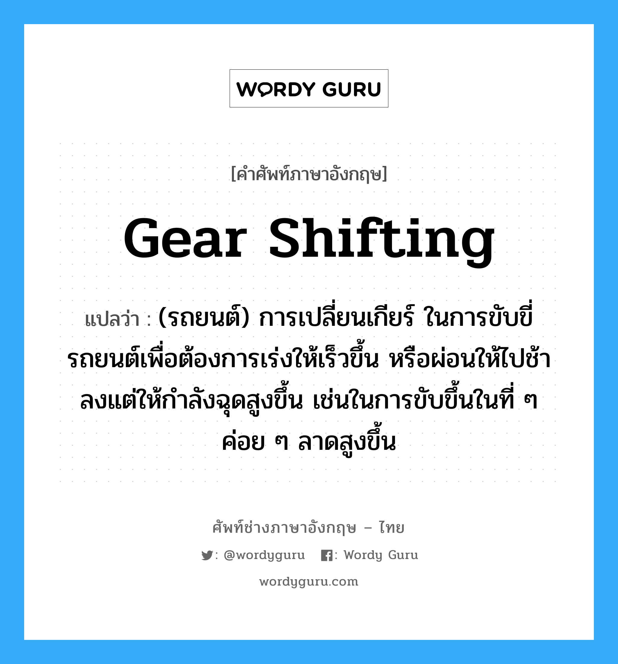 gear shifting แปลว่า?, คำศัพท์ช่างภาษาอังกฤษ - ไทย gear shifting คำศัพท์ภาษาอังกฤษ gear shifting แปลว่า (รถยนต์) การเปลี่ยนเกียร์ ในการขับขี่รถยนต์เพื่อต้องการเร่งให้เร็วขึ้น หรือผ่อนให้ไปช้าลงแต่ให้กำลังฉุดสูงขึ้น เช่นในการขับขึ้นในที่ ๆ ค่อย ๆ ลาดสูงขึ้น