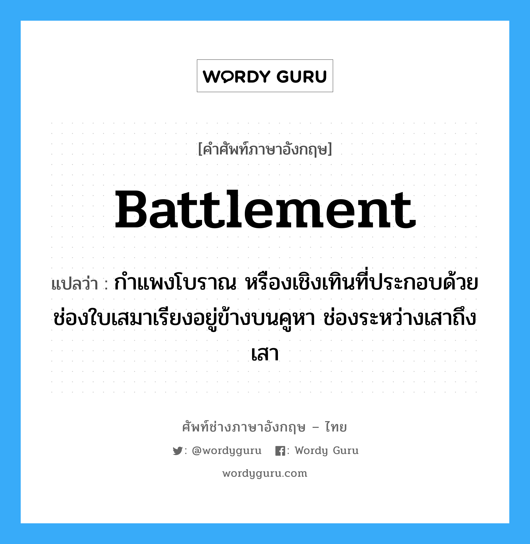 battlement แปลว่า?, คำศัพท์ช่างภาษาอังกฤษ - ไทย battlement คำศัพท์ภาษาอังกฤษ battlement แปลว่า กำแพงโบราณ หรืองเชิงเทินที่ประกอบด้วยช่องใบเสมาเรียงอยู่ข้างบนคูหา ช่องระหว่างเสาถึงเสา