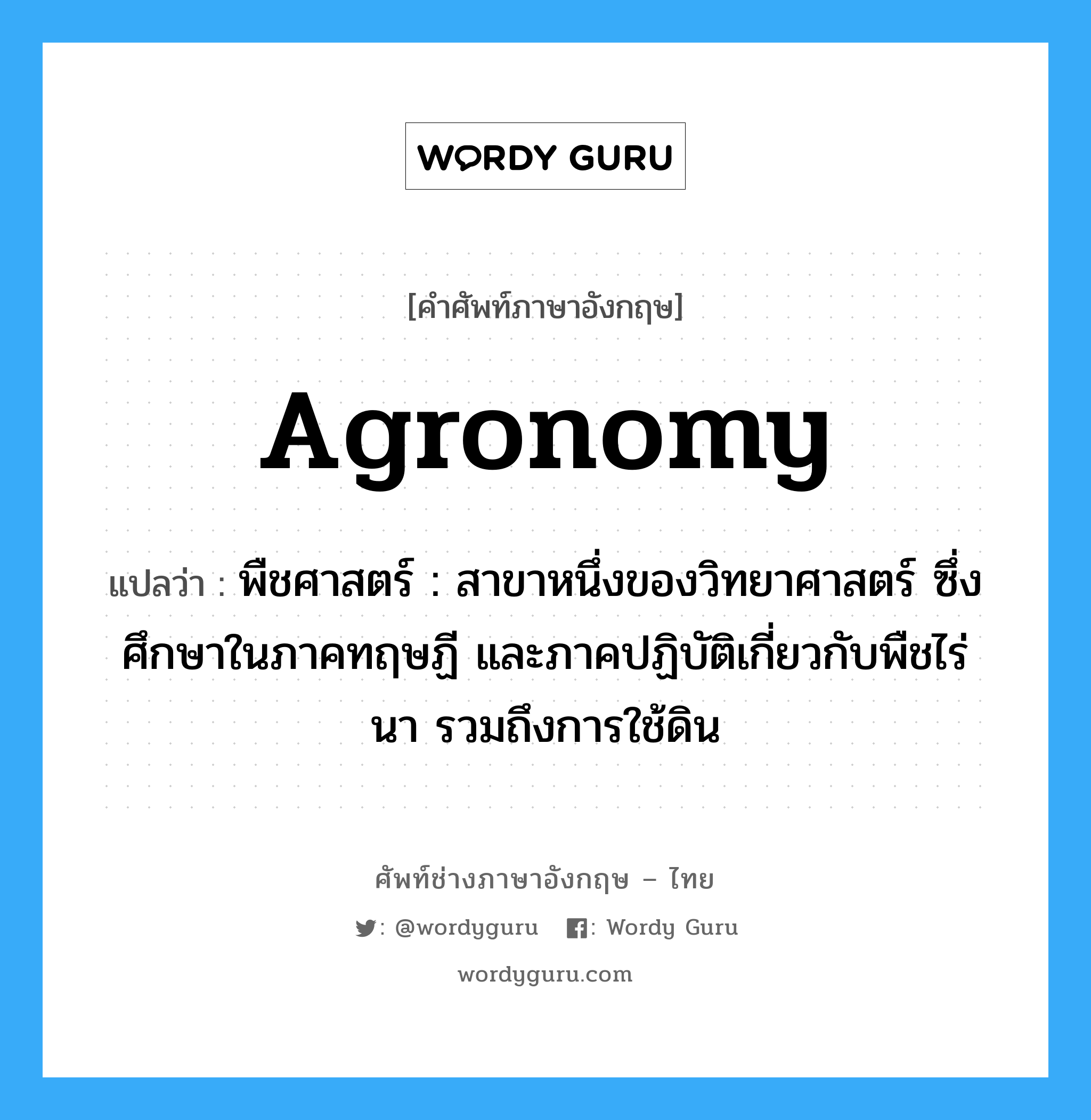 agronomy แปลว่า?, คำศัพท์ช่างภาษาอังกฤษ - ไทย agronomy คำศัพท์ภาษาอังกฤษ agronomy แปลว่า พืชศาสตร์ : สาขาหนึ่งของวิทยาศาสตร์ ซึ่งศึกษาในภาคทฤษฏี และภาคปฏิบัติเกี่ยวกับพืชไร่ นา รวมถึงการใช้ดิน