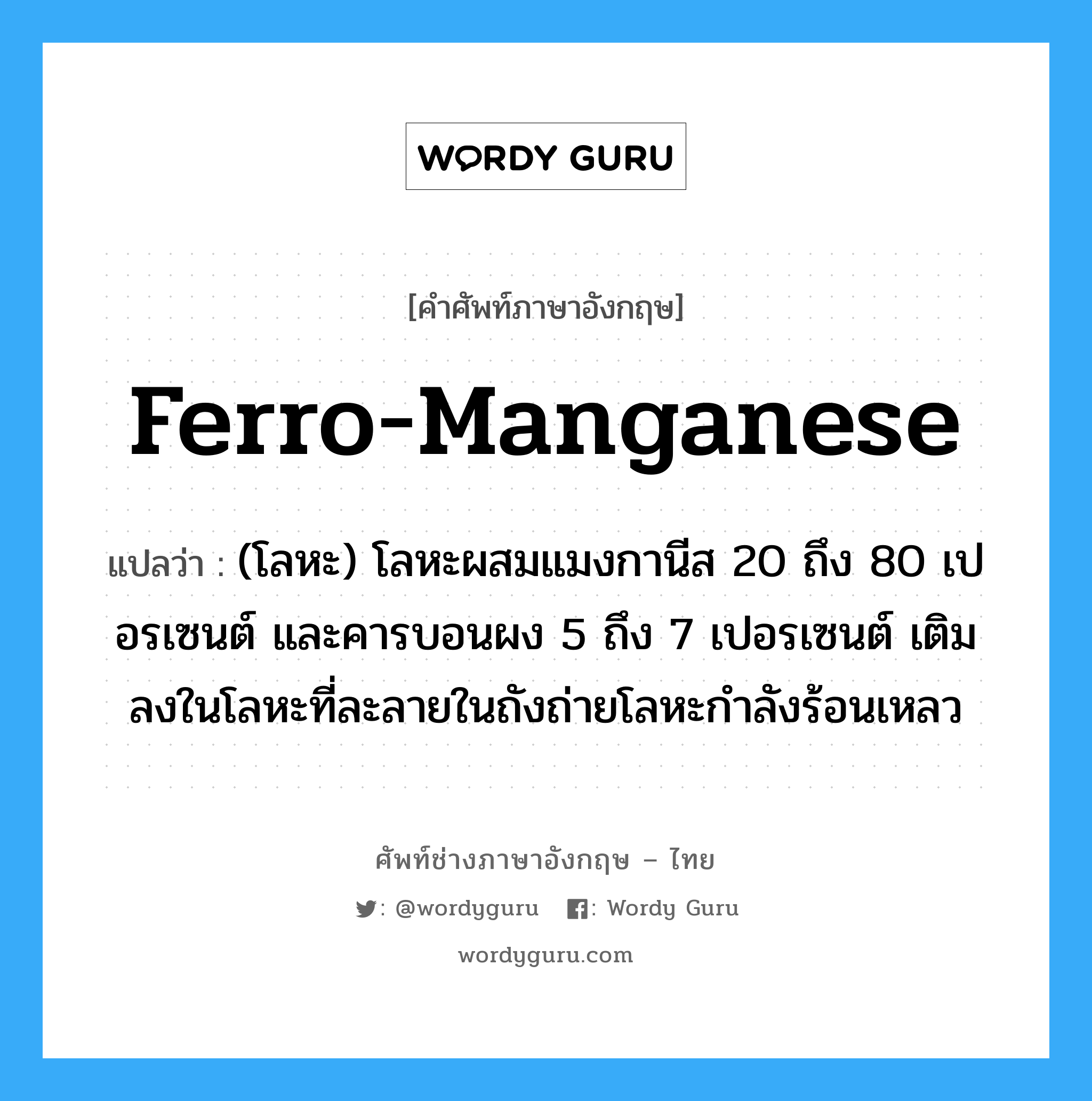 ferro-manganese แปลว่า?, คำศัพท์ช่างภาษาอังกฤษ - ไทย ferro-manganese คำศัพท์ภาษาอังกฤษ ferro-manganese แปลว่า (โลหะ) โลหะผสมแมงกานีส 20 ถึง 80 เปอรเซนต์ และคารบอนผง 5 ถึง 7 เปอรเซนต์ เติมลงในโลหะที่ละลายในถังถ่ายโลหะกำลังร้อนเหลว