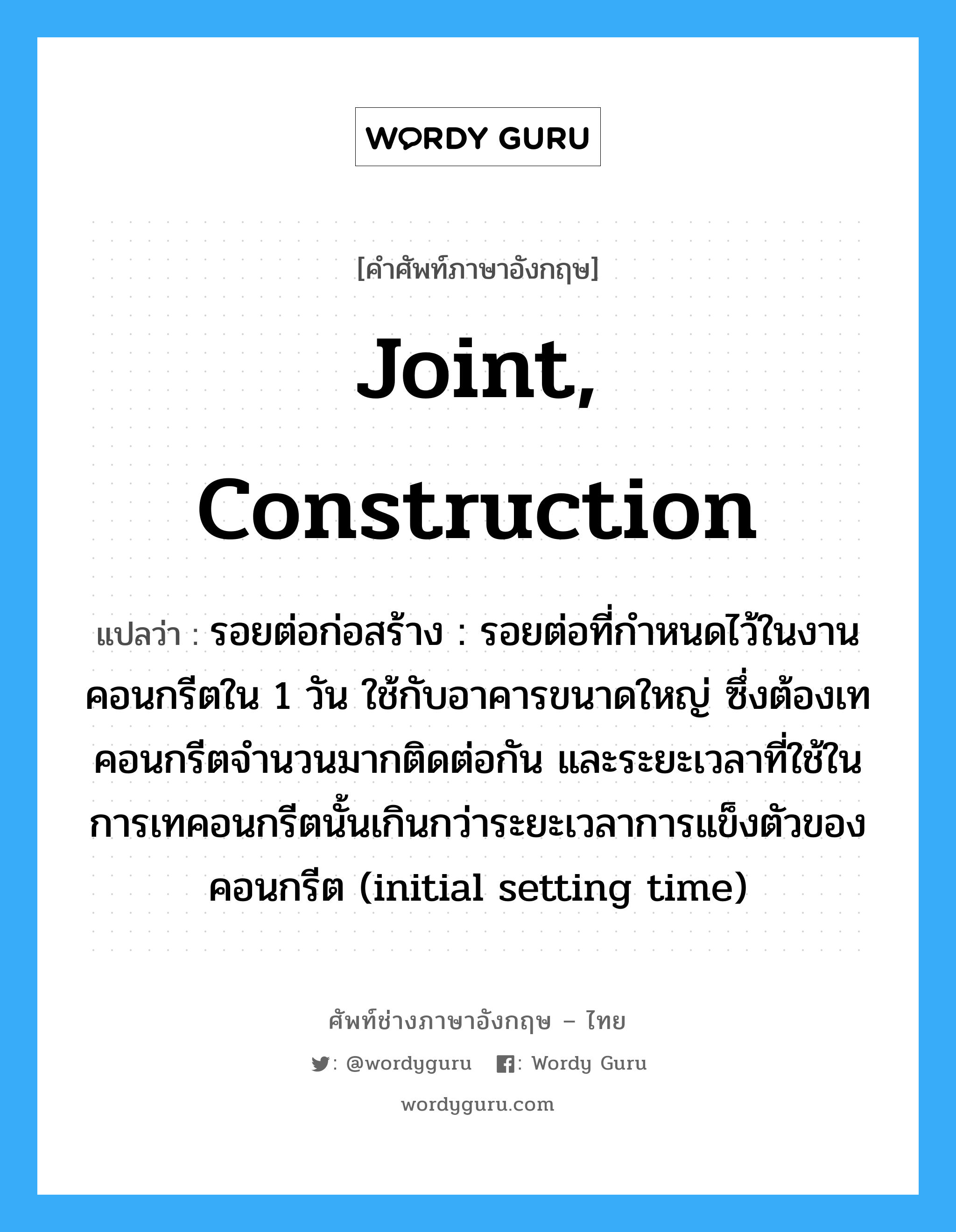 joint, construction แปลว่า?, คำศัพท์ช่างภาษาอังกฤษ - ไทย joint, construction คำศัพท์ภาษาอังกฤษ joint, construction แปลว่า รอยต่อก่อสร้าง : รอยต่อที่กำหนดไว้ในงานคอนกรีตใน 1 วัน ใช้กับอาคารขนาดใหญ่ ซึ่งต้องเทคอนกรีตจำนวนมากติดต่อกัน และระยะเวลาที่ใช้ในการเทคอนกรีตนั้นเกินกว่าระยะเวลาการแข็งตัวของคอนกรีต (initial setting time)