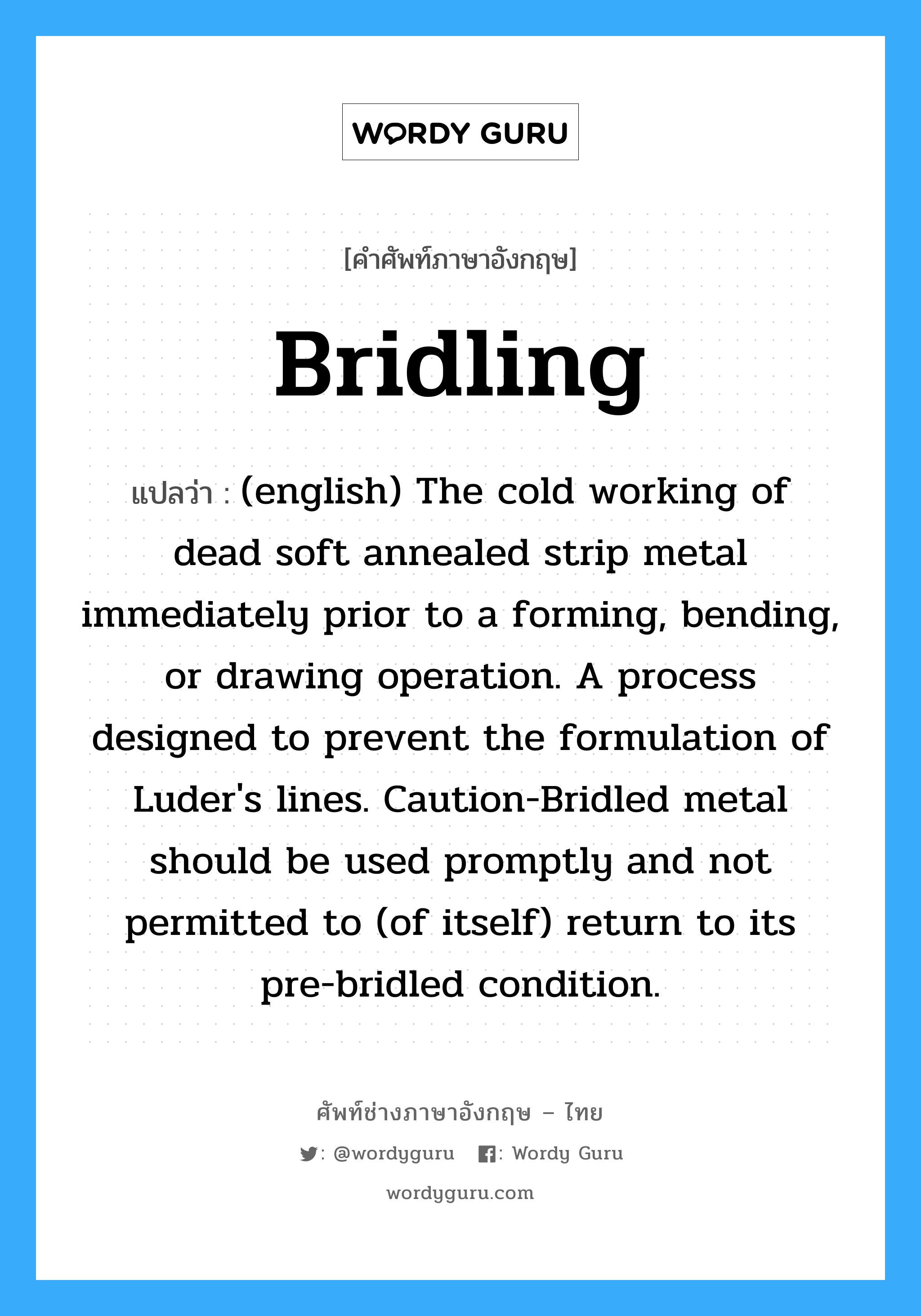 Bridling แปลว่า?, คำศัพท์ช่างภาษาอังกฤษ - ไทย Bridling คำศัพท์ภาษาอังกฤษ Bridling แปลว่า (english) The cold working of dead soft annealed strip metal immediately prior to a forming, bending, or drawing operation. A process designed to prevent the formulation of Luder&#39;s lines. Caution-Bridled metal should be used promptly and not permitted to (of itself) return to its pre-bridled condition.