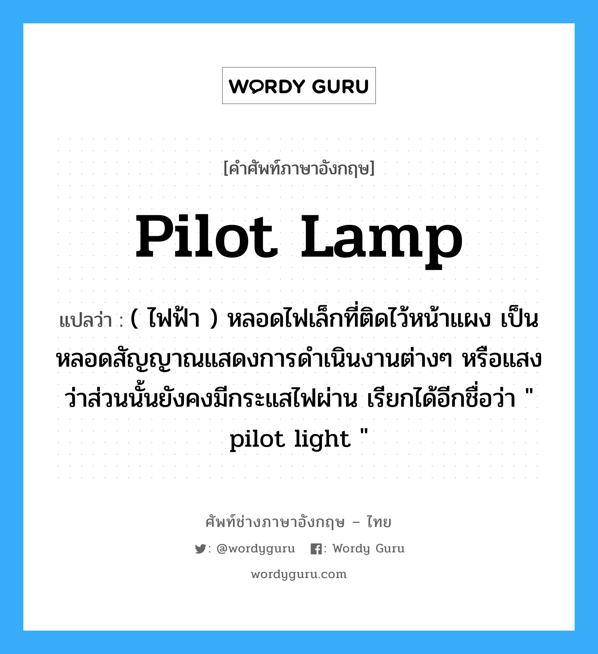 pilot-lamp แปลว่า?, คำศัพท์ช่างภาษาอังกฤษ - ไทย pilot lamp คำศัพท์ภาษาอังกฤษ pilot lamp แปลว่า ( ไฟฟ้า ) หลอดไฟเล็กที่ติดไว้หน้าแผง เป็นหลอดสัญญาณแสดงการดำเนินงานต่างๆ หรือแสงว่าส่วนนั้นยังคงมีกระแสไฟผ่าน เรียกได้อีกชื่อว่า &#34; pilot light &#34;