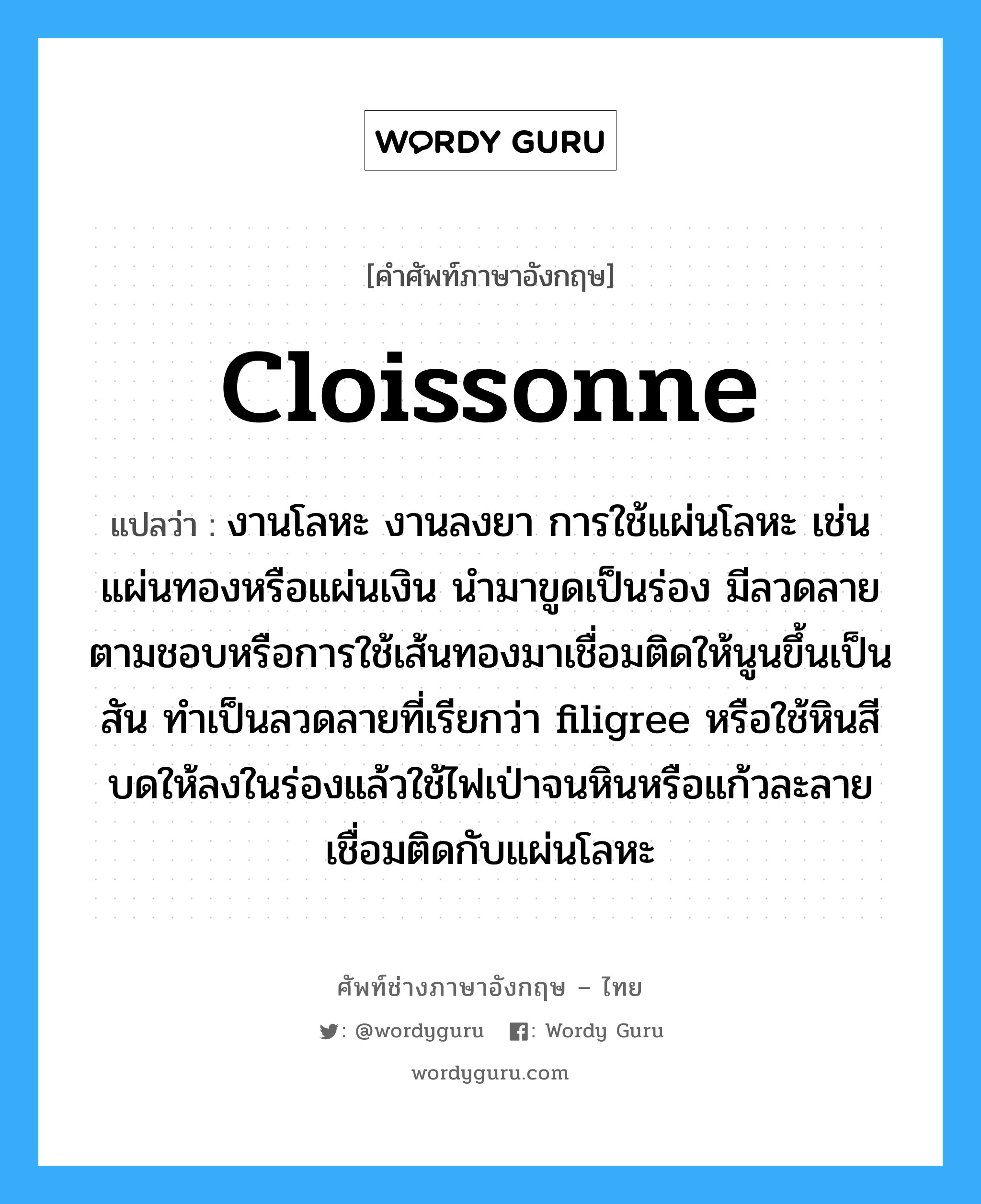 cloissonne แปลว่า?, คำศัพท์ช่างภาษาอังกฤษ - ไทย cloissonne คำศัพท์ภาษาอังกฤษ cloissonne แปลว่า งานโลหะ งานลงยา การใช้แผ่นโลหะ เช่น แผ่นทองหรือแผ่นเงิน นำมาขูดเป็นร่อง มีลวดลายตามชอบหรือการใช้เส้นทองมาเชื่อมติดให้นูนขึ้นเป็นสัน ทำเป็นลวดลายที่เรียกว่า filigree หรือใช้หินสีบดให้ลงในร่องแล้วใช้ไฟเป่าจนหินหรือแก้วละลายเชื่อมติดกับแผ่นโลหะ