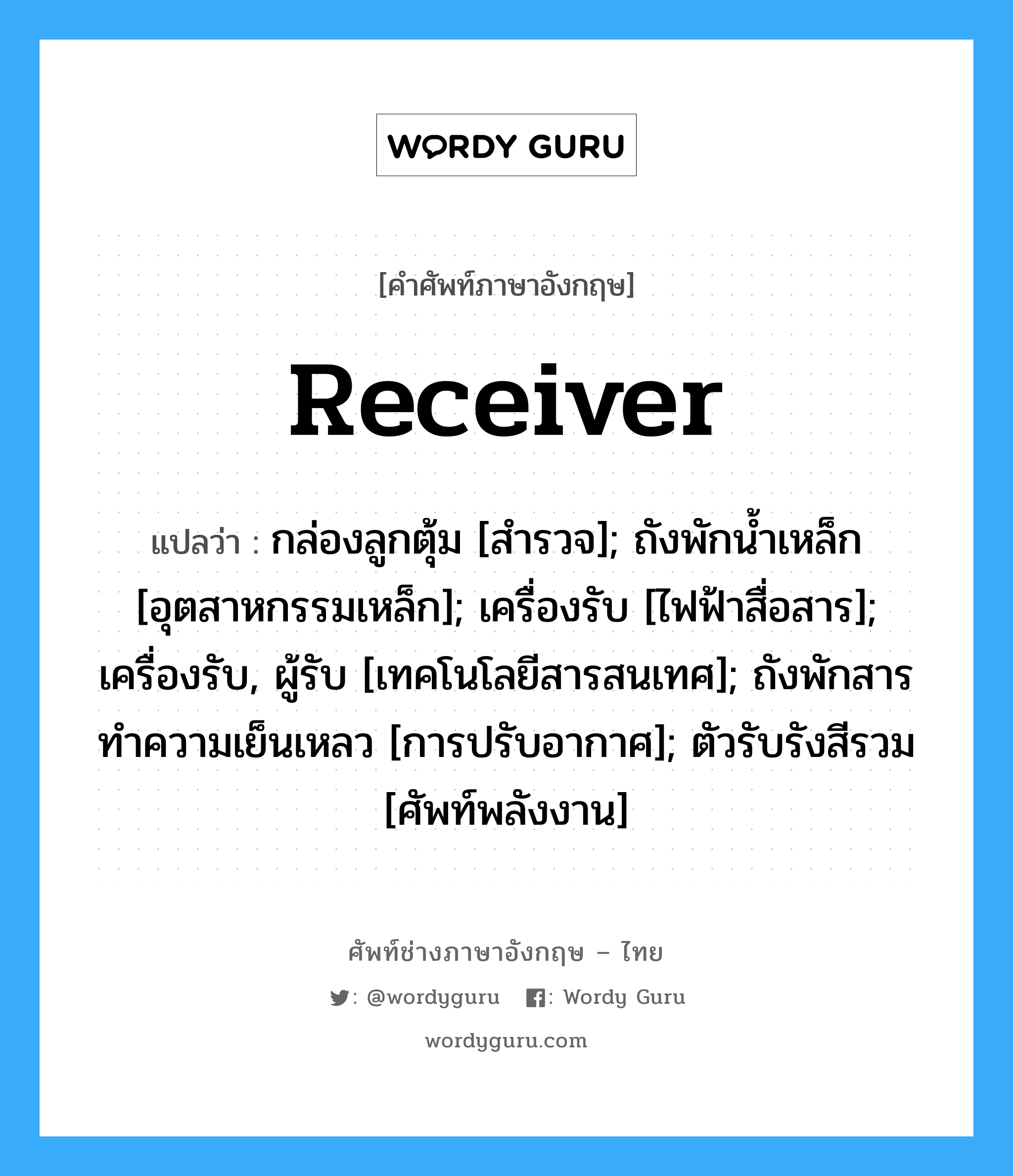 Receiver แปลว่า?, คำศัพท์ช่างภาษาอังกฤษ - ไทย Receiver คำศัพท์ภาษาอังกฤษ Receiver แปลว่า กล่องลูกตุ้ม [สำรวจ]; ถังพักน้ำเหล็ก [อุตสาหกรรมเหล็ก]; เครื่องรับ [ไฟฟ้าสื่อสาร]; เครื่องรับ, ผู้รับ [เทคโนโลยีสารสนเทศ]; ถังพักสารทำความเย็นเหลว [การปรับอากาศ]; ตัวรับรังสีรวม [ศัพท์พลังงาน]